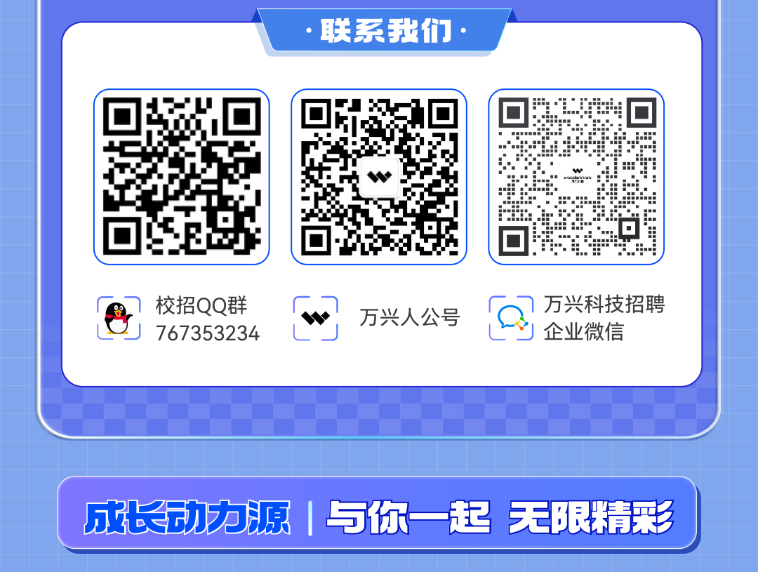 <p>.联系我们,</p>
<p>成长动力源|与你一起彩</p>

<table>
<tr><td colspan="2">! UI2qI</td>
<td colspan="2">0。文I☐</td>
<td colspan="3">af-:i 于 :出s 」卫 42 ☐☐</td>
</tr>
<tr><td>8</td>
<td>校招QQ群767353234</td>
<td></td>
<td colspan="4">F ) 万兴科技招聘万兴人公号 D.L上 I 企业微信</td>
</tr>
<tr><td colspan="7"></td>
</tr>
<tr><td colspan="7"></td>
</tr>
<tr><td colspan="2"></td>
<td></td>
<td></td>
<td></td>
<td>无</td>
<td>限精</td>
</tr>
</table>
