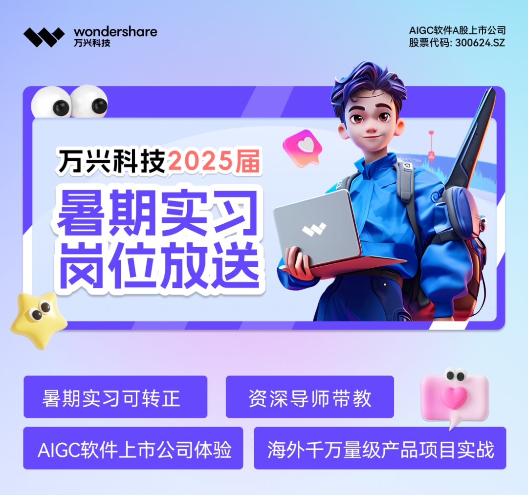 <p>"◆万兴科技wondershare股票代码: 300624.SZAIGC软件A股上市公司</p>

<table>
<tr><td colspan="3">万兴科技 025</td>
<td colspan="2">?f</td>
</tr>
<tr><td></td>
<td rowspan="5" colspan="2">暑期实习位放送</td>
<td colspan="2">I  1</td>
</tr>
<tr><td></td>
<td colspan="2"></td>
</tr>
<tr><td></td>
<td colspan="2"></td>
</tr>
<tr><td></td>
<td colspan="2">I</td>
</tr>
<tr><td>岗</td>
<td colspan="2">""</td>
</tr>
<tr><td colspan="5"></td>
</tr>
<tr><td colspan="2">暑期实习可转正</td>
<td></td>
<td>资深导师带教</td>
<td>,</td>
</tr>
<tr><td colspan="3">AIGC软件.上市公司体验</td>
<td colspan="2">海外千万量级产品项目实战</td>
</tr>
</table>
