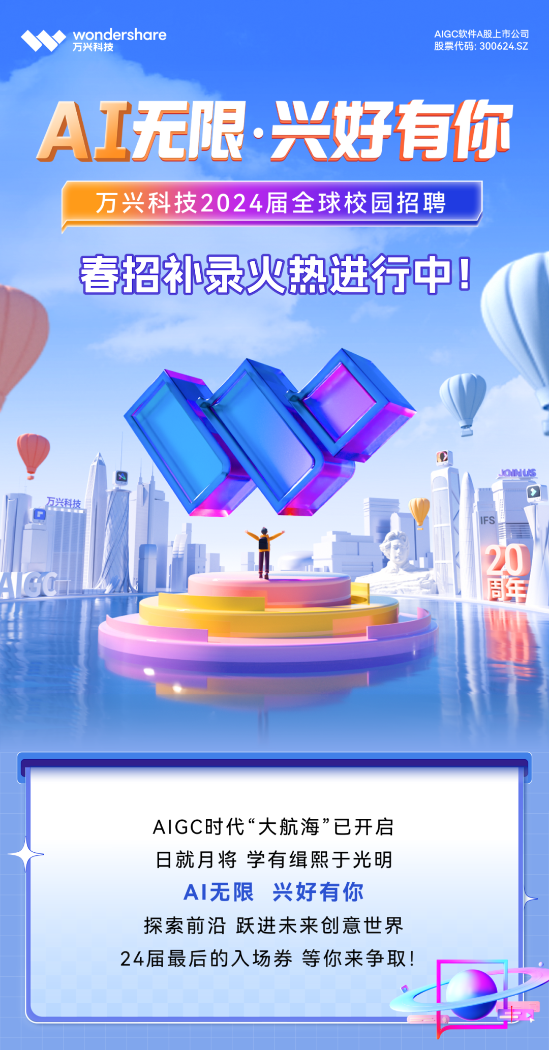 <p>万兴科技wondershare股鱼2.股票代码: 300624.SZAIGC软件A股.上市公司</p>
<p>AI无限.兴好有你</p>
<p>万兴科技2024届全球校园招聘</p>
<p>春招补录火热进行中</p>
<p>JOiNUS </p>
<p>万兴科技</p>
<p>FS日</p>
<p>20</p>
<p>AGC业年</p>
<p>AIGC时代“大航海”已开启</p>
<p>日就月将学有缉熙于光明</p>
<p>AI无限兴好有你</p>
<p>探索前沿跃进未来创意世界</p>
<p>24届最后的入场券等你来争取!</p>
<p>D</p>
