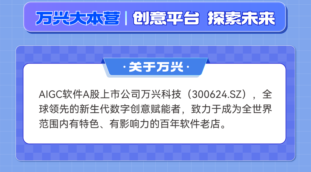 <p>万大本营 创意平台探索未来</p>
<p>关于万兴</p>
<p>AIGC软件A股上市公司万兴科技(300624.SZ)，全<br/>球领先的新生代数字创意赋能者，致力于成为全世界<br/>范围内有特色、有影响力的百年软件老店。</p>
