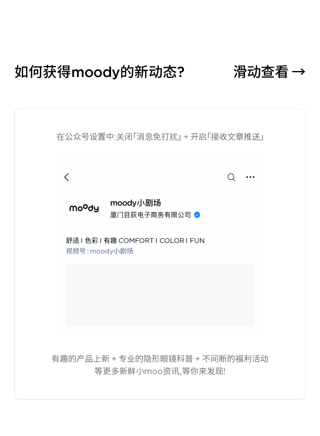 <p>如何获得moody的新动态?</p>
<p>滑动查看→</p>
<p>在公众号设置中:关闭「消息免打扰」+开启「接收文章推送」</p>
<p>/</p>
<p>mody</p>
<p>moody小剧场</p>
<p>厦门目荻电子商务有限公司</p>
<p>舒适1色彩1有趣COMFORT1COLOR1FUN<br/>视频号:moody小剧场</p>
<p>有趣的产品上新+专业的隐形眼镜科普+不间断的福利活动</p>
<p>等更多新鲜小moo资讯,等你来发现!</p>
