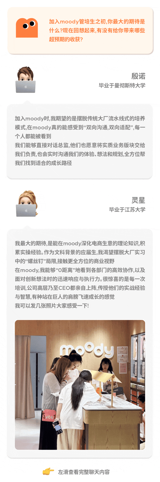 <p>  加入moody管培生之初,你最大的期待是</p>
<p>什么?现在回想起来,有没有给你带来哪些</p>
<p>超预期的收获?</p>
<p>殷诺</p>
<p>毕业于曼彻斯特大学</p>
<p>加入moody时,我期望的是摆脱传统大厂流水线式的培养</p>
<p>模式,在moody真的能感受到“双向沟通,双向适配”,每一-</p>
<p>个人都能被看到</p>
<p>我们能够直接对话总监,他们也愿意将实质业务版块交给</p>
<p>我们负责,也会实时沟通我们的体验、想法和规划,全方位帮</p>
<p>我们找到适合的成长路径</p>
<p>灵星</p>
<p>毕业于江苏大学</p>
<p>我最大的期待,是能在moody深化电商生意的理论知识,积</p>
<p>累实操经验。作为文科背景的应届生,我渴望摆脱大厂实习</p>
<p>中的“螺丝钉”局限,接触更全方位的商业视野</p>
<p>在moody,我能够“0距离”地看到各部门门的高效协作,以及</p>
<p>面对创新想法时的迅速响应与执行力。很惊喜的是每- -次</p>
<p>培训,公司高层乃至CEO都亲自上阵,传授他们的实战经验</p>
<p>与智慧,有种站在巨人的肩膀飞速成长的感觉</p>
<p>我可以发几张照片大家感受-下!</p>
<p>meody</p>
<p>vB8T</p>
<p>左滑查看完整聊天内容</p>
