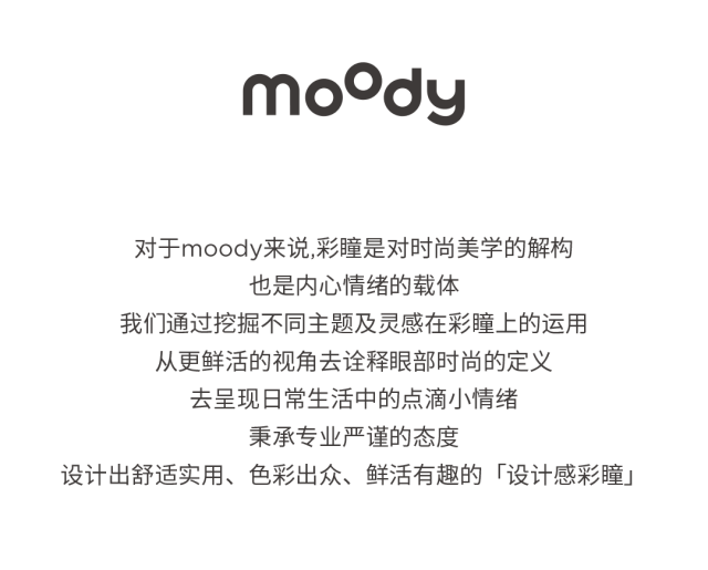 <p>fpoow</p>
<p>对于moody来说,彩瞳是对时尚美学的解构</p>
<p>也是内心情绪的载体</p>
<p>我们通过挖掘不同主题及灵感在彩瞳上的运用</p>
<p>从更鲜活的视角去诠释眼部时尚的定义</p>
<p>去呈现日常生活中的点滴小情绪</p>
<p>秉承专业严谨的态度</p>
<p>设计出舒适实用、色彩出众、鲜活有趣的「设计感彩瞳」</p>
