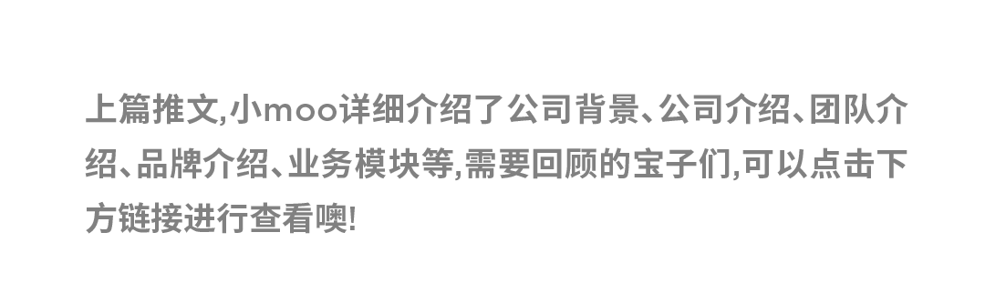 <p>上篇推文,小moo详细介绍了公司背景、公司介绍、团队介<br/>绍、品牌介绍、业务模块等,需要回顾的宝子们,可以点击下<br/>方链接进行查看噢!</p>
