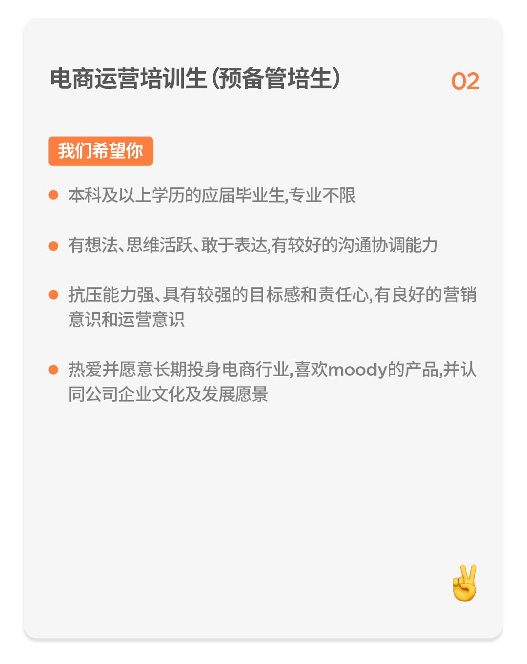 <p>电商运营培训生(预备管培生)</p>
<p>02</p>
<p>我们希望你</p>
<p>本科及以上学历的应届毕业生,专业不限</p>
<p>有想法、思维活跃、敢于表达,有较好的沟通协调能力</p>
<p>抗压能力强、具有较强的目标感和责任心,有良好的营销<br/>意识和运营意识</p>
<p>热爱并愿意长期投身电商行业,喜欢moody的产品,并认<br/>同公司企业文化及发展愿景</p>
