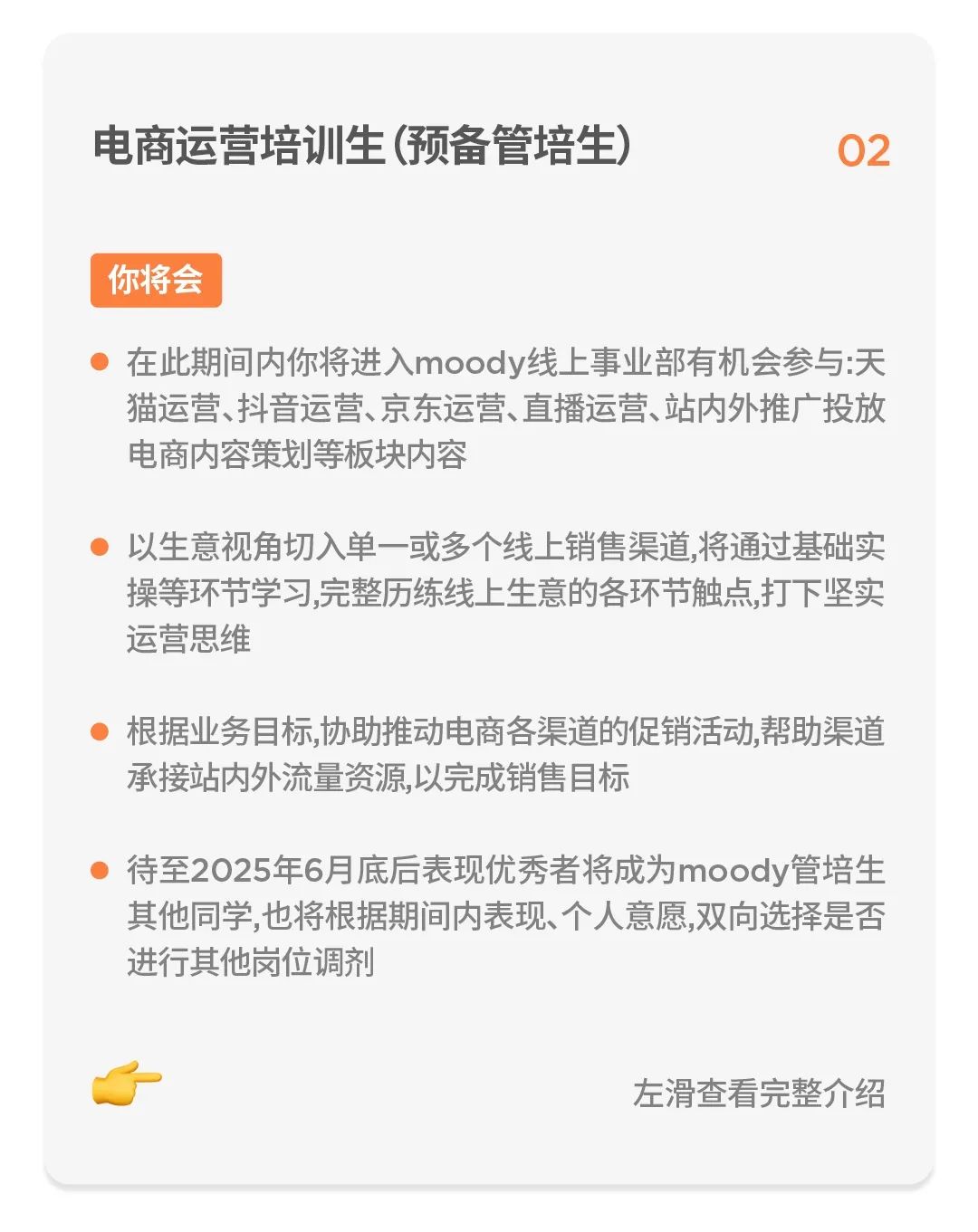 <p>电商运营培训生(预备管培生)</p>
<p>02</p>
<p>你将会</p>
<p>在此期间内你将进入moody线上事业部有机会参与:天<br/>猫运营、抖音运营、京东运营、直播运营、站内外推广投放<br/>电商内容策划等板块内容</p>
<p>以生意视角切入单一或多个线上销售渠道,将通过基础实<br/>操等环节学习,完整历练线上生意的各环节触点,打下坚实<br/>运营思维</p>
<p>根据业务目标,协助推动电商各渠道的促销活动,帮助渠道<br/>承接站内外流量资源,以完成销售目标</p>
<p>待至2025年6月底后表现优秀者将成为moody管培生<br/>其他同学,也将根据期间内表现、个人意愿,双向选择是否<br/>进行其他岗位调剂</p>
<p>左滑查看完整介绍</p>
