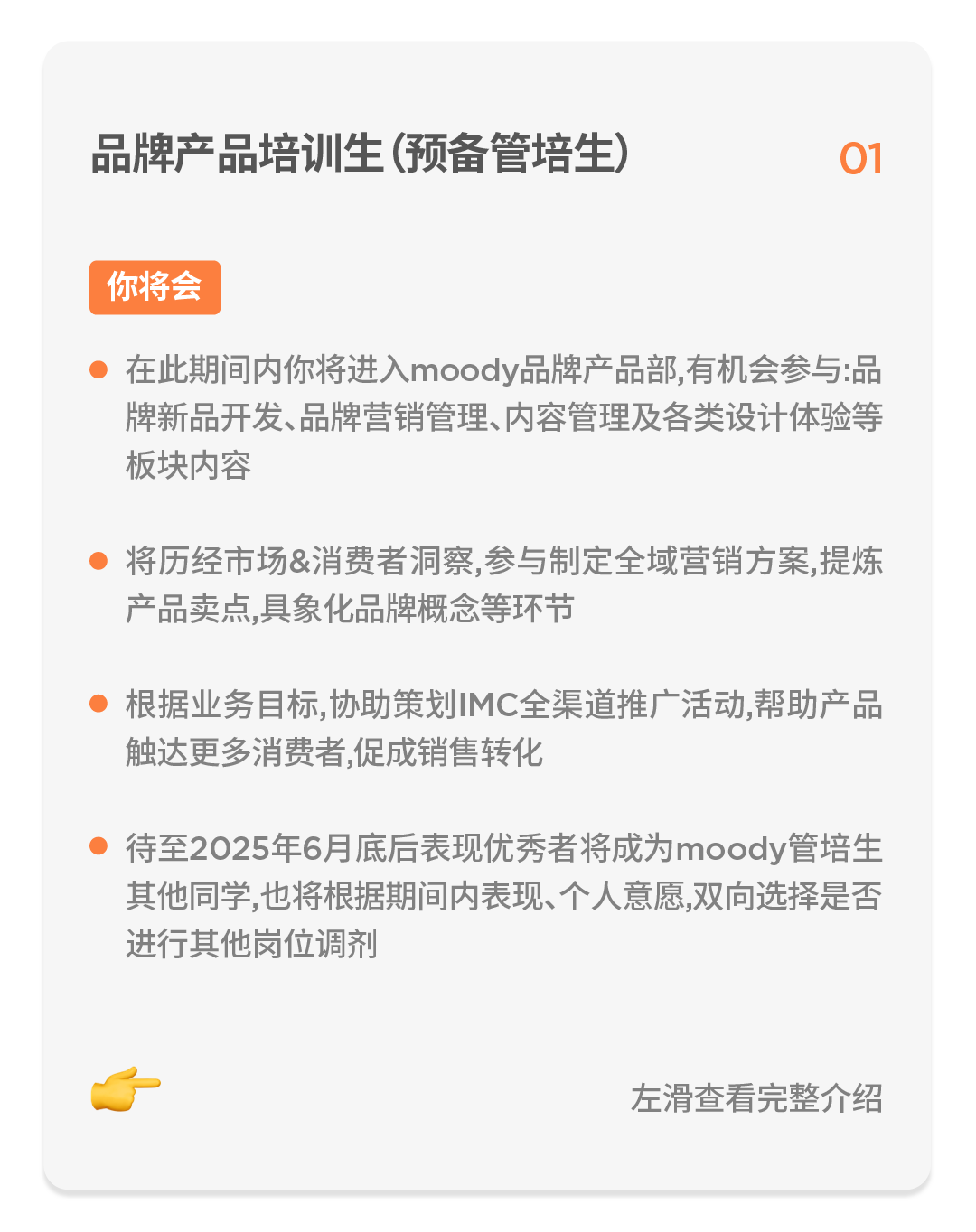 <p>品牌产品培训生(预备管培生)</p>
<p>01</p>
<p>你将会</p>
<p>在此期间内你将进入moody品牌产品部,有机会参与:品<br/>牌新品开发、品牌营销管理、内容管理及各类设计体验等<br/>板块内容</p>
<p>将历经市场&消费者洞察,参与制定全域营销方案,提炼<br/>产品卖点,具象化品牌概念等环节</p>
<p>根据业务目标,协助策划IMC全渠道推广活动,帮助产品<br/>触达更多消费者,促成销售转化</p>
<p>待至2025年6月底后表现优秀者将成为moody管培生<br/>其他同学,也将根据期间内表现、个人意愿,双向选择是否<br/>进行其他岗位调剂</p>
<p>左滑查看完整介绍</p>
