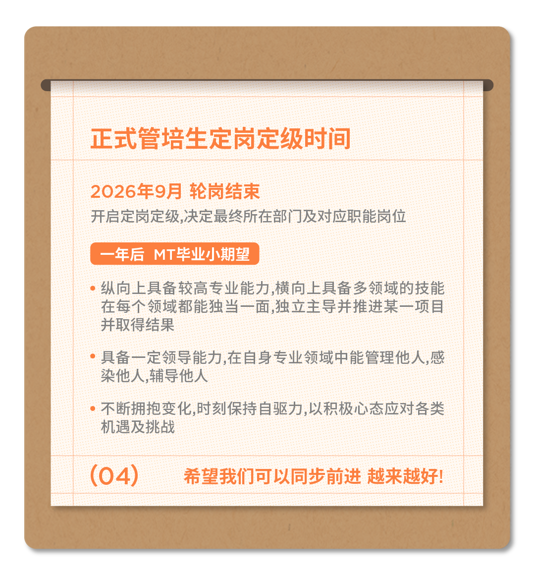 <p>正式管培生定岗定级时间</p>
<p>2026年9月轮岗结束</p>
<p>开启定岗定级，决定最终所在部门及对应职能岗位</p>
<p>年后MT毕业小期望</p>
<p>纵向上具备较高专业能力,横向上具备多领域的技能<br/>在每个领域都能独当一面,独立主导并推进某一项目<br/>并取得结果</p>
<p>具备一定领导能力,在自身专业领域中能管理他人,感<br/>染他人,辅导他人</p>
<p>不断拥抱变化,时刻保持自驱力,以积极心态应对各类<br/>机遇及挑战</p>
<p>(04)</p>
<p>希望我们可以同步前进 越来越好!</p>
