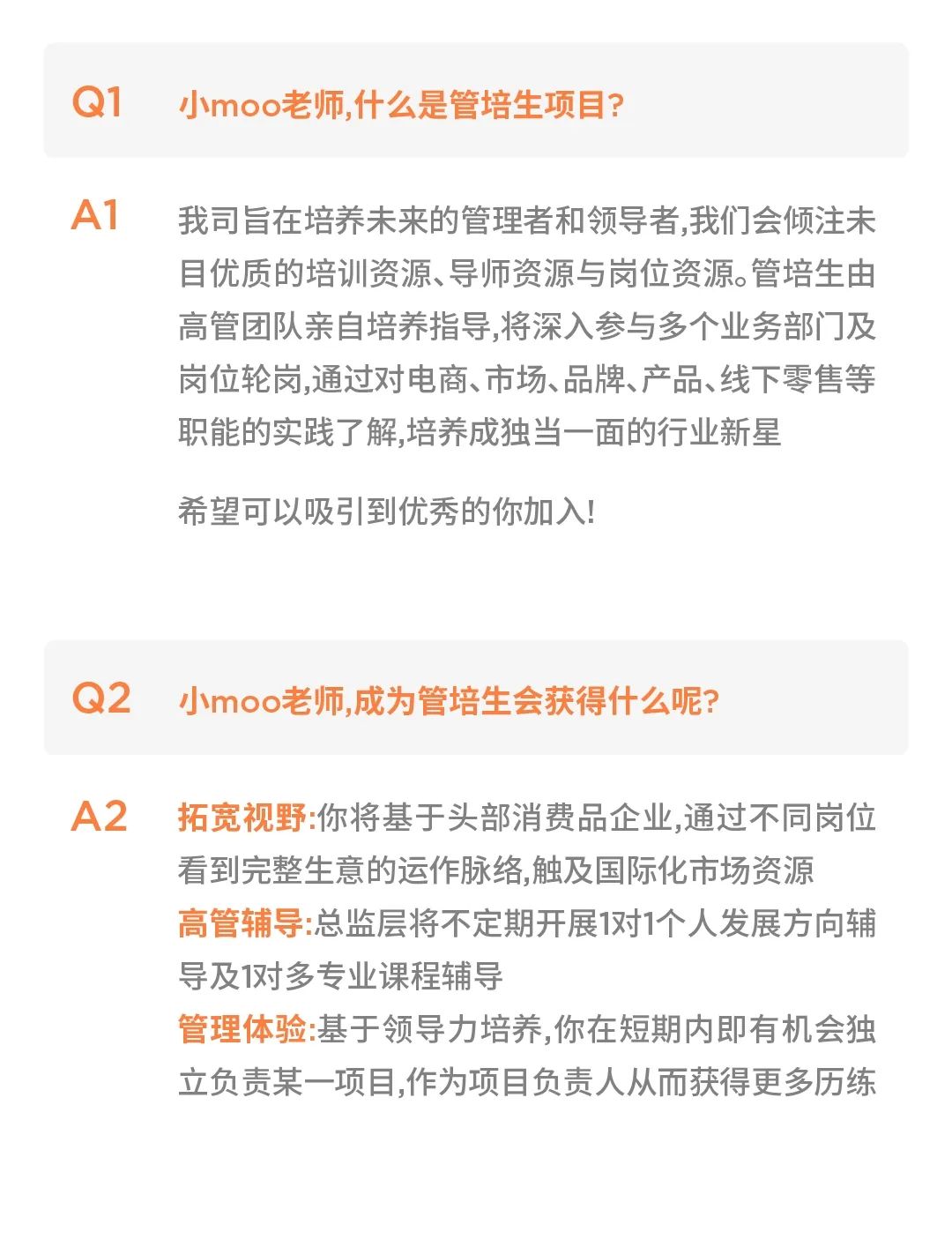 <p>Q1</p>
<p>小moo老师,什么是管培生项目?</p>
<p>A1</p>
<p>我司旨在培养未来的管理者和领导者,我们会倾注未<br/>目优质的培训资源、导师资源与岗位资源。管培生由<br/>高管团队亲自培养指导,将深入参与多个业务部门及<br/>岗位轮岗,通过对电商、市场、品牌、产品、线下零售等<br/>职能的实践了解,培养成独当一面的行业新星</p>
<p>希望可以吸引到优秀的你加入!</p>
<p>Q2</p>
<p>小moo老师,成为管培生会获得什么呢?</p>
<p>A2</p>
<p>拓宽视野:你将基于头部消费品企业,通过不同岗位<br/>看到完整生意的运作脉络,触及国际化市场资源<br/>高管辅导:总监层将不定期开展1对1个人发展方向辅<br/>导及1对多专业课程辅导</p>
<p>管理体验:基于领导力培养,你在短期内即有机会独<br/>立负责某一项目,作为项目负责人从而获得更多历练</p>
