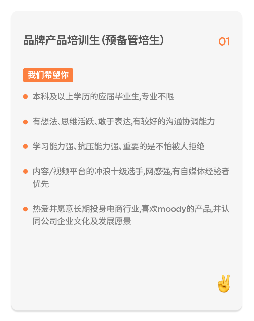 <p>品牌产品培训生(预备管培生)</p>
<p>1</p>
<p>我们希望你</p>
<p>本科及以上学历的应届毕业生,专业不限</p>
<p>有想法、思维活跃、敢于表达,有较好的沟通协调能力</p>
<p>学习能力强、抗压能力强、重要的是不怕被人拒绝</p>
<p>内容/视频平台的冲浪十级选手,网感强,有自媒体经验者<br/>优先</p>
<p>热爱并愿意长期投身电商行业,喜欢moody的产品,并认<br/>同公司企业文化及发展愿景</p>
