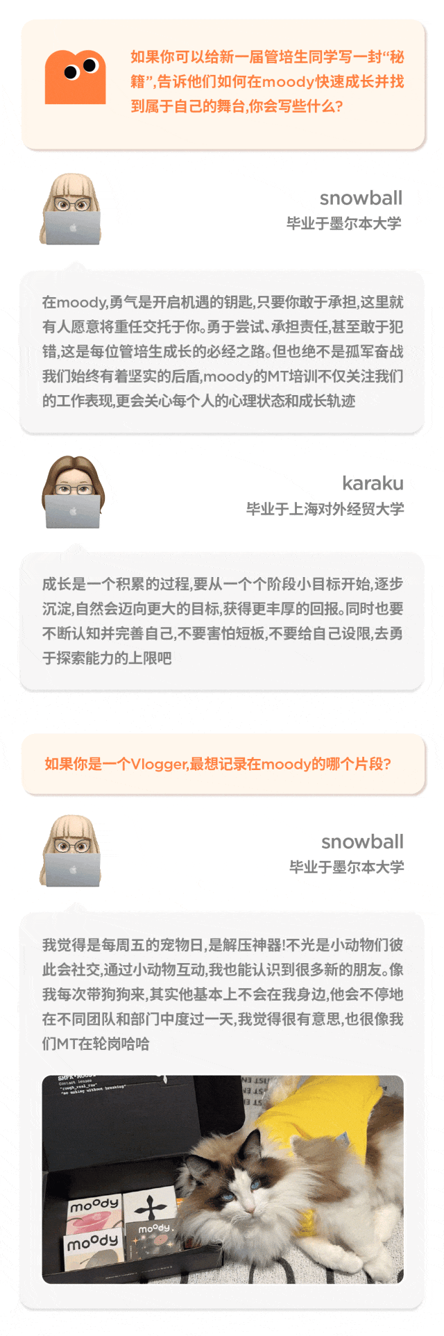 <p>snowball</p>
<p>毕业于墨尔本大学</p>
<p>我觉得是每周五的宠物日,是解压神器!不光是小动物们彼</p>
<p>此会社交,通过小动物互动,我也能认识到很多新的朋友。像</p>
<p>我每次带狗狗来,其实他基本上不会在我身边,他会不停地</p>
<p>在不同团队和部门]中度过一天,我觉得很有意思,也很像我</p>
<p>们MT在轮岗哈哈</p>
<p>N3 15U</p>
<p>13 15</p>
<p>1315</p>
<p>mody十</p>
<p>mody.</p>
<p>moody \'</p>

<table>
<tr><td>如果你可以给新- -届管培生同学写-封“秘籍”,告诉他们如何在moody快速成长并找到属于自己的舞台,你会写些什么?</td>
</tr>
<tr><td>snowball毕业于墨尔本大学在moody,勇气是开启机遇的钥匙,只要你敢于承担,这里就有人愿意将重任交托于你。勇于尝试、承担责任,甚至敢于犯错,这是每位管培生成长的必经之路。但也绝不是孤军奋战我们始终有着坚实的后盾,moody的MT培训不仅关注我们的工作表现,更会关心每个人的心理状态和成长轨迹karaku毕业于上海对外经贸大学成长是一个积累的过程,要从一个个阶段小目标开始,逐步沉淀,自然会迈向更大的目标,获得更丰厚的回报。同时也要不断认知并完善自己,不要害怕短板,不要给自己设限,去勇于探索能力的上限吧</td>
</tr>
<tr><td>如果你是一个Vlogger,最想记录在moody的哪个片段?</td>
</tr>
</table>
