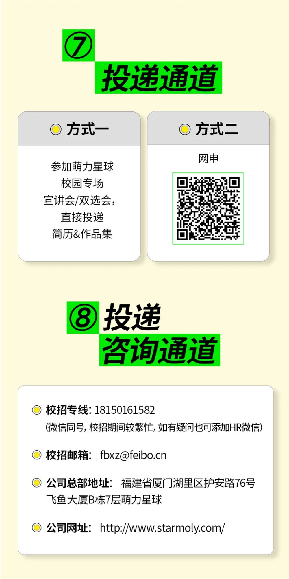 <p>投递通道</p>
<p>方式一</p>
<p>方式二</p>
<p>参加萌力星球<br/>校园专场<br/>宣讲会/双选会，</p>
<p>直接投递<br/>简历&作品集</p>
<p>网申</p>
<p>投递</p>
<p>咨询通道</p>
<p>校招专线:18150161582</p>
<p>(微信同号,校招期间较繁忙,如有疑问也可添加HR微信)</p>
<p>校招邮箱:fbxz@feibo.cn</p>
<p>公司总部地址:福建省厦门湖里区护安路76号<br/>飞鱼大厦B栋7层萌力星球</p>
<p>公司网址:http://www.starmoly.com/</p>
