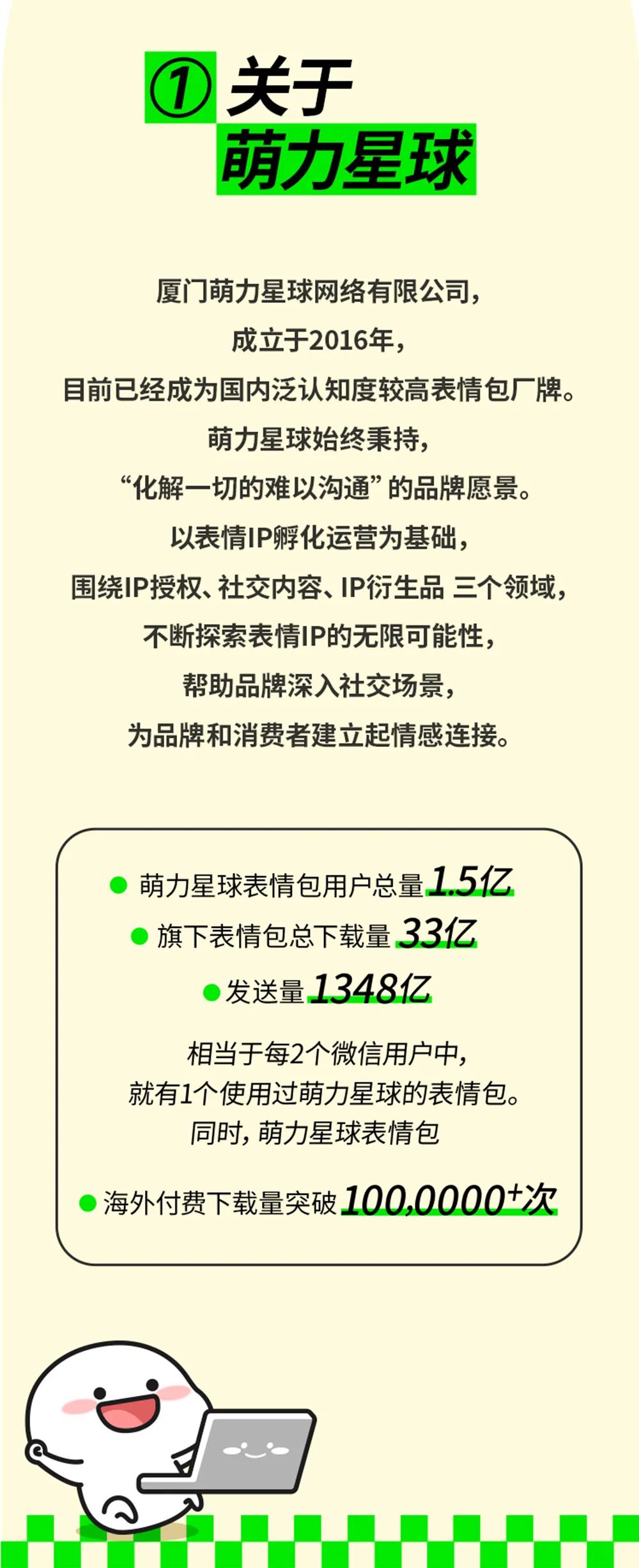 <p>关于</p>
<p>萌力星球</p>
<p>厦门萌力星球网络有限公司，<br/>成立于2016年，</p>
<p>目前已经成为国内泛认知度较高表情包厂牌。</p>
<p>萌力星球始终秉持，</p>
<p>“化解一切的难以沟通”的品牌愿景。<br/>以表情IP孵化运营为基础，</p>
<p>围绕IP授权、社交内容、IP衍生品三个领域，<br/>不断探索表情IP的无限可能性，</p>
<p>帮助品牌深入社交场景，</p>
<p>为品牌和消费者建立起情感连接。</p>
<p>萌力星球表情包用户总量1.5亿<br/>旗下表情包总下载量33亿</p>
<p>发送量1348亿</p>
<p>相当于每2个微信用户中，</p>
<p>就有1个使用过萌力星球的表情包。<br/>同时，萌力星球表情包</p>
<p>海外付费下载量突破100,0000+次</p>
