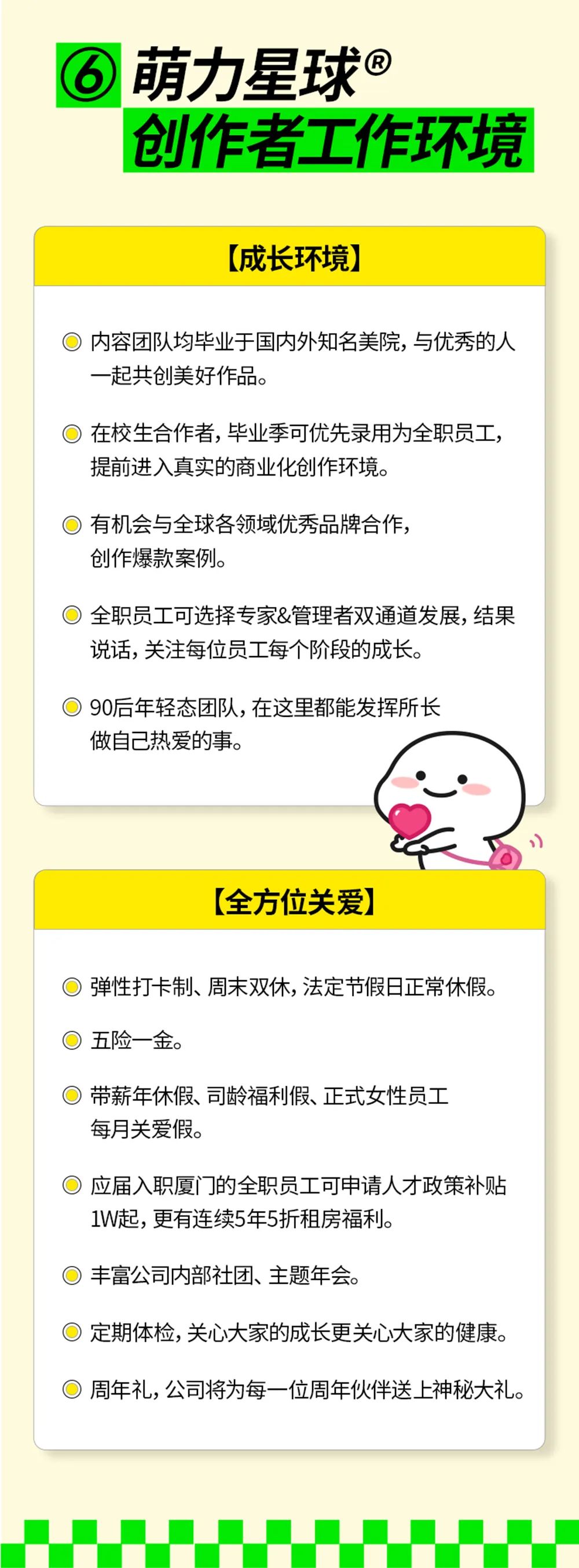 <p>萌力星球@</p>
<p>创作者工作环境</p>
<p>(成长环境]</p>
<p>内容团队均毕业于国内外知名美院,与优秀的人<br/>一起共创美好作品。</p>
<p>在校生合作者,毕业季可优先录用为全职员工，<br/>提前进入真实的商业化创作环境。</p>
<p>有机会与全球各领域优秀品牌合作，<br/>创作爆款案例。</p>
<p>全职员工可选择专家&管理者双通道发展，结果<br/>说话,关注每位员工每个阶段的成长。</p>
<p>90后年轻态团队,在这里都能发挥所长<br/>做自己热爱的事。</p>
<p>[全方位关爱]</p>
<p>弹性打卡制、周末双休,法定节假日正常休假。<br/>五险一金。</p>
<p>带薪年休假、司龄福利假、正式女性员工<br/>每月关爱假。</p>
<p>应届入职厦门的全职员工可申请人才政策补贴<br/>1W起,更有连续5年5折租房福利。</p>
<p>丰富公司内部社团、主题年会。</p>
<p>定期体检,关心大家的成长更关心大家的健康。</p>
<p>周年礼,公司将为每一位周年伙伴送上神秘大礼。</p>
