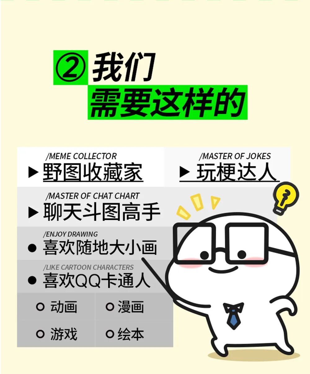<p>/LIKE CARTOON CHARACTERS</p>
<p>喜欢QQ卡通人(</p>

<table>
<tr><td></td>
<td colspan="3">②我们</td>
</tr>
<tr><td></td>
<td colspan="3"></td>
</tr>
<tr><td></td>
<td colspan="3">需要这样的</td>
</tr>
<tr><td colspan="4">/MEME COLLECTOR /MASTER OF JOKES>野图收藏家 >玩梗达人</td>
</tr>
<tr><td colspan="4">/MASTER OF CHAT CHART>聊天斗图高手 DV</td>
</tr>
<tr><td colspan="2">/ENJOYDRAWING 喜欢随地大小画 Z</td>
<td></td>
<td></td>
</tr>
<tr><td colspan="2">0动画 0漫画0游戏 0绘本</td>
<td colspan="2">T</td>
</tr>
</table>

