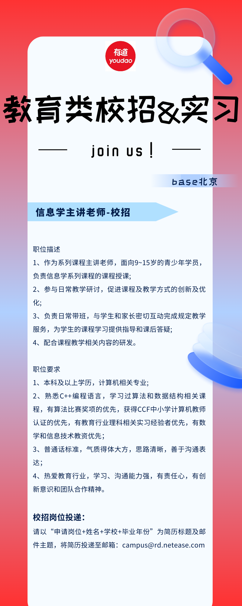<p>有道<br/>voudao</p>
<p>教育类校招&实习</p>
<p>join us !</p>
<p>ba5e北京</p>
<p>信息学主讲老师-校招</p>
<p>职位描述</p>
<p>1、作为系列课程主讲老师，面向9~15岁的青少年学员<br/>负责信息学系列课程的课程授课;</p>
<p>2、参与日常教学研讨，促进课程及教学方式的创新及优<br/>化;</p>
<p>3、负责日常带班，与学生和家长密切互动完成规定教学<br/>服务，为学生的课程学习提供指导和课后答疑;</p>
<p>4、配合课程教学相关内容的研发。</p>
<p>职位要求</p>
<p>1、本科及以上学历，计算机相关专业;</p>
<p>2、熟悉C++编程语言，学习过算法和数据结构相关课<br/>程，有算法比赛奖项的优先，获得CCF中小学计算机教师<br/>认证的优先，有教育行业理科相关实习经验者优先，有数<br/>学和信息技术教资优先;</p>
<p>3、普通话标准，气质得体大方，思路清晰，善于沟通表<br/>达;</p>
<p>4、热爱教育行业，学习、沟通能力强，有责任心，有创<br/>新意识和团队合作精神。</p>
<p>校招岗位投递:</p>
<p>请以&ldquo;申请岗位+姓名+学校+毕业年份&rdquo;为简历标题及邮<br/>件主题，将简历投递至邮箱:***@***.***</p>
