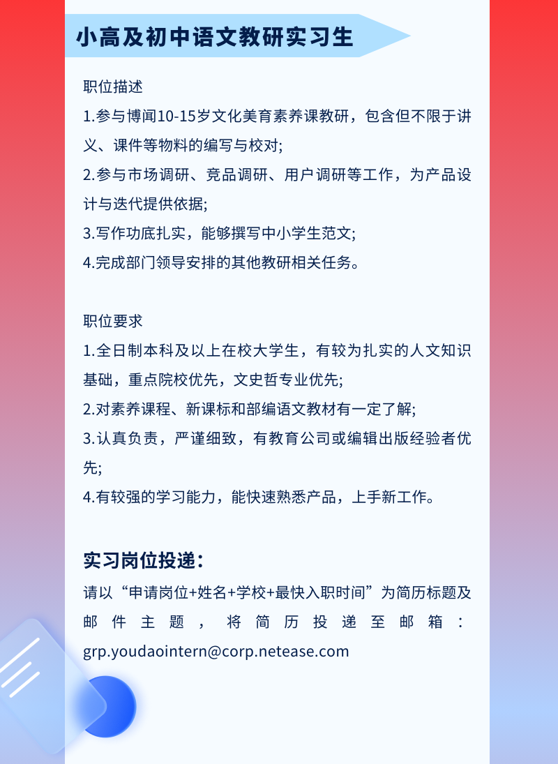 <p>小高及初中语文教研实习生</p>
<p>职位描述</p>
<p>1.参与博闻10-15岁文化美育素养课教研，包含但不限于讲<br/>义、课件等物料的编写与校对;</p>
<p>2.参与市场调研、竞品调研、用户调研等工作，为产品设<br/>计与迭代提供依据;</p>
<p>3.写作功底扎实，能够撰写中小学生范文;</p>
<p>4.完成部门领导安排的其他教研相关任务。</p>
<p>职位要求</p>
<p>1.全日制本科及以上在校大学生，有较为扎实的人文知识<br/>基础，重点院校优先，文史哲专业优先;</p>
<p>2.对素养课程、新课标和部编语文教材有一定了解;</p>
<p>3.认真负责，严谨细致，有教育公司或编辑出版经验者优<br/>先;</p>
<p>4.有较强的学习能力，能快速熟悉产品，上手新工作。</p>
<p>实习岗位投递:</p>
<p>请以&ldquo;申请岗位+姓名+学校+最快入职时间&rdquo;为简历标题及<br/>邮件主题，将简历投递至邮箱:<br/>***@***.***</p>
