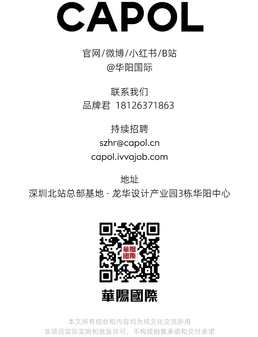 <p>CAPOL</p>
<p>官网/微博/小红书/B站</p>
<p>@华阳国际</p>
<p>联系我们</p>
<p>品牌君18126371863</p>
<p>持续招聘</p>
<p>szhr@capol.cn</p>
<p>capol.ivvajob.com</p>
<p>地址</p>
<p>深圳北站总部基地.龙华设计产业园3栋华阳中心</p>
<p>華陽</p>
<p>國際</p>
<p>華陽國際</p>
<p>本文所有信息和内容均为纯文化交流所用</p>
<p>非项目实际实施和批复许可,不构成销售承诺和交付承诺</p>
