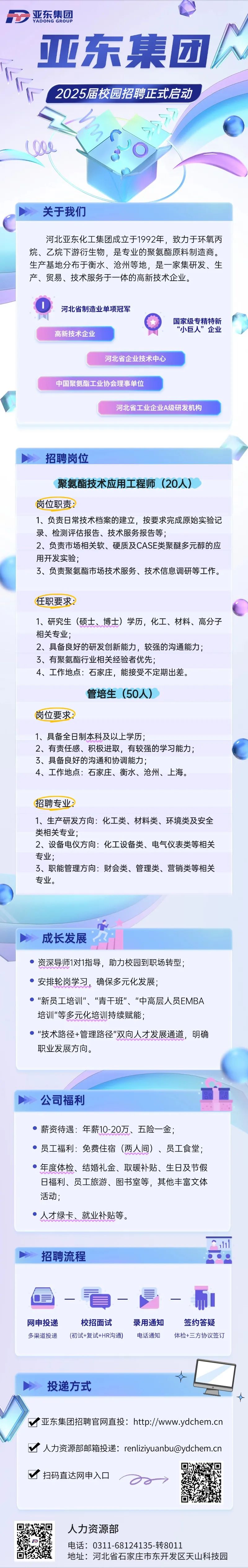 <p>D亚东集团YADONG GROUP</p>
<p>亚东集团</p>
<p>2025届校园招聘正式启动</p>
<p>le\'O</p>
<p>关于我们</p>
<p>河北亚东化工集团成立于1992年,致力于环氧丙</p>
<p>烷、乙烷下游衍生物,是专业的聚氨酯原料制造商。</p>
<p>生产基地分布于衡水、沧州等地,是一家集研发、生</p>
<p>产、贸易、技术服务于一体的高新技术企业。</p>
<p>D河北省制造业单项冠军</p>
<p>国家级专精特新</p>
<p>高新技术企业“小巨人”企业</p>
<p>河北省企业技术中心</p>
<p>中国聚氨酯工业协会理事单位</p>
<p>河北省工业企业A级研发机构</p>
<p>招聘岗位</p>
<p>聚氨酯技术应用工程师(20人)</p>
<p>岗位职责:</p>
<p>1、负责日常技术档案的建立,按要求完成原始实验记</p>
<p>录、检测评估报告、技术服务报告等;</p>
<p>2、负责市场相关软、硬质及CASE类聚醚多元醇的应</p>
<p>用开发实验;</p>
<p>了、负责聚氨酯市场技术服务、技术信息调研等工作。</p>
<p>任职要求:</p>
<p>1、研究生(硕士、博士)学历,化工、材料、高分子</p>
<p>相关专业;</p>
<p>2、具备良好的研发创新能力,较强的沟通能力;</p>
<p>3、有聚氨酯行业相关经验者优先;</p>
<p>4、工作地点:石家庄,能接受不定期出差。</p>
<p>管培生(50人)</p>
<p>岗位要求:</p>
<p>1、 具备全日制本科及以上学历</p>
<p>2、有责任感、积极进取,有较强的学习能力;</p>
<p>3、具备良好的沟通和协调能力;</p>
<p>4、工作地点:石家庄、衡水、沧州、上海。</p>
<p>招聘专业:</p>
<p>1、 生产研发方向:化工类、材料类、环境类及安全</p>
<p>类相关专业;</p>
<p>2、设备电仪方向:化工设备类、电气仪表类等相关</p>
<p>专业;</p>
<p>3、职能管理方向:财会类、管理类、营销类等相关</p>
<p>专业。</p>
<p>成长发展</p>
<p> 资深导师1对1指导,助力校园到职场转型;</p>
<p> 安排轮岗学习,确保多元化发展;</p>
<p> "新员工培训"、“青干班"、“中高层人员EMBA</p>
<p>培训"等多元化培训持续赋能;</p>
<p> "技术路径+管理路径"双向人才发展通道,明确</p>
<p>职业发展方向。</p>
<p>丽”店</p>
<p>公司福利</p>
<p> 薪资待遇:年薪10-20万、 五险金;</p>
<p>) 员工福利:免费住宿(两人间)、员工食堂</p>
<p> 年度体检、结婚礼金、取暖补贴、生日及节假</p>
<p>日福利、员工旅游、图书室等,其他丰富文体</p>
<p>活动;</p>
<p> 人才绿卡、就业补贴等。</p>
<p>H</p>
<p>招聘流程</p>
<p>看而</p>
<p>网申投递校招面试录用通知签约答疑</p>
<p>多渠道投递(初试+复试+HR沟通)电话通知体检+三方协议签订</p>
<p> </p>
<p>投递方式</p>
<p> </p>
<p>!  亚东集团招聘官网直投: http://www.ydchem.cn</p>
<p> 人力资源部邮箱投递: renliziyuanbu@ydchem.cn</p>
<p> 扫码直达网申入☐0o></p>
<p>人力资源部</p>
<p>电话: 0311-68124135-转8011</p>
<p>地址:河北省石家庄市东开发区天山科技园</p>
