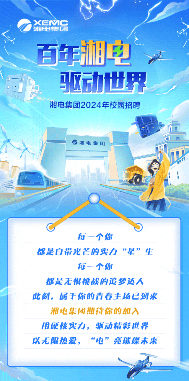 <p>XEMC\'相电集团</p>
<p>百年湘电</p>
<p>1驱动世界</p>
<p>湘电集团2024年校园招聘</p>
<p>湘电集团</p>
<p>C</p>
<p>每一个你</p>
<p>都是自带光芒的实力&ldquo;星&rdquo;生</p>
<p>每一个你</p>
<p>都是无惧挑战的追梦达人</p>
<p>此刻,属于你的青春主场已到来</p>
<p>湘电集团期待你的加入</p>
<p>用硬核实力,驱动精彩世界</p>
<p>以无限热爱,&ldquo;电&rdquo;亮璀璨未来</p>
