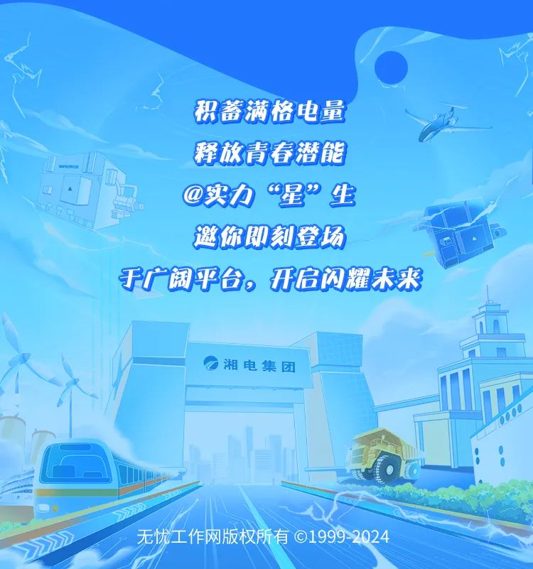 <p>积蓄满格电量</p>
<p>释放青春潜能</p>
<p>@实力&ldquo;星&rdquo;生</p>
<p>邀你即刻登场</p>
<p>于广阔平台。开启闪耀未来</p>
<p> 湘电集团</p>
<p>无忧工作网版权所有19992024</p>
