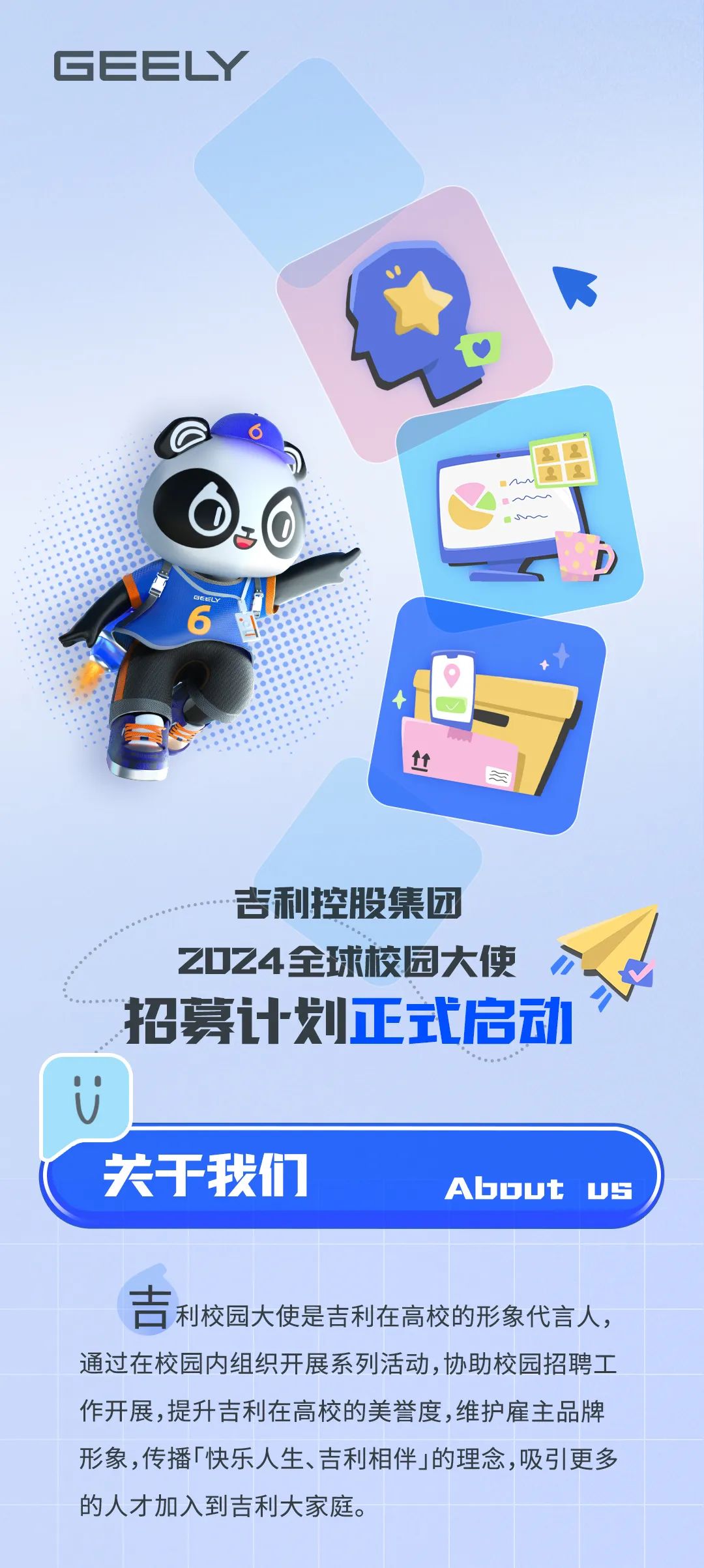 <p>0MME</p>
<p>吉利控股集团</p>
<p>ZD24全球校园大使<br/>招募计划正式启动</p>
<p>关于我们</p>
<p>Abbut<br/>US</p>
<p>古利校园大使是吉利在高校的形象代言人，<br/>通过在校园内组织开展系列活动，协助校园招聘工<br/>作开展,提升吉利在高校的美誉度,维护雇主品牌<br/>形象，传播「快乐人生、吉利相伴」的理念,吸引更多<br/>的人才加入到吉利大家庭。</p>
