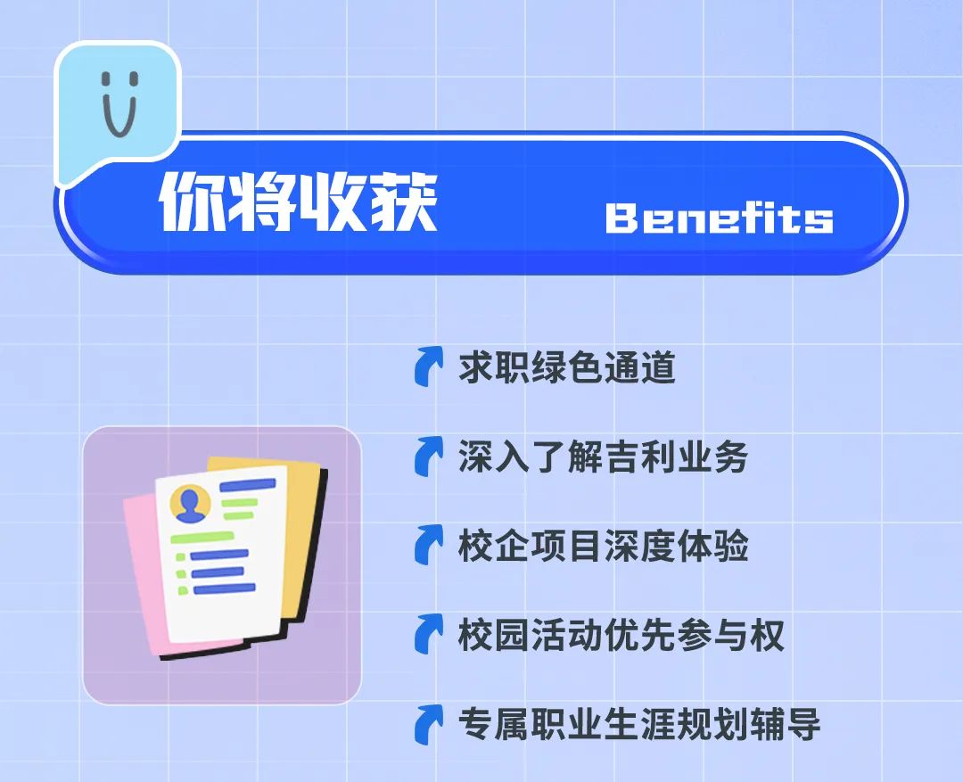 <p>你将收获</p>
<p>Benefit5</p>
<p>求职绿色通道</p>
<p>Q5</p>
<p>=</p>
<p>深入了解吉利业务<br/>校企项目深度体验<br/>校园活动优先参与权</p>
<p>专属职业生涯规划辅导</p>
