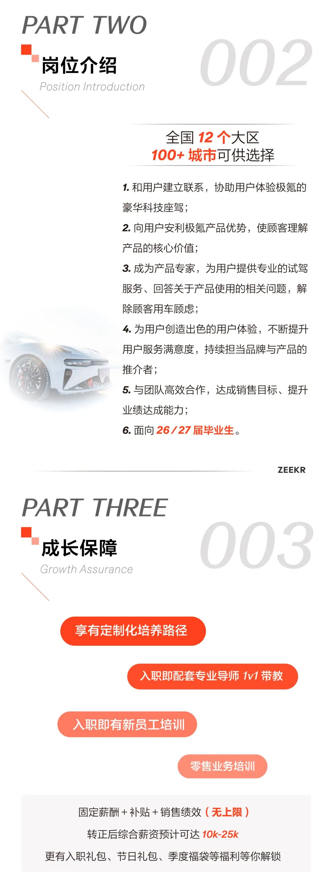 <p>PART TWO</p>
<p>岗位介绍</p>
<p>Position Introduction</p>
<p>002</p>
<p>全国12个大区<br/>100+城市可供选择</p>
<p>1.和用户建立联系，协助用户体验极氪的<br/>豪华科技座驾;</p>
<p>2.向用户安利极氪产品优势，使顾客理解<br/>产品的核心价值;</p>
<p>3.成为产品专家，为用户提供专业的试驾<br/>服务、回答关于产品使用的相关问题，解<br/>除顾客用车顾虑;</p>
<p>4.为用户创造出色的用户体验，不断提升<br/>用户服务满意度，持续担当品牌与产品的<br/>推介者;</p>
<p>5.与团队高效合作，达成销售目标、提升<br/>业绩达成能力;</p>
<p>6.面向26/27届毕业生。</p>
<p>ZEEKR</p>
<p>PART THREE</p>
<p>成长保障<br/>Growth Assurance</p>
<p>03</p>
<p>享有定制化培养路径</p>
<p>入职即配套专业导师1v1带教</p>
<p>入职即有新员工培训</p>
<p>零售业务培训</p>
<p>固定薪酬+补贴+销售绩效(无上限)</p>
<p>转正后综合薪资预计可达10k-25k</p>
<p>更有入职礼包、节日礼包、季度福袋等福利等你解锁</p>
