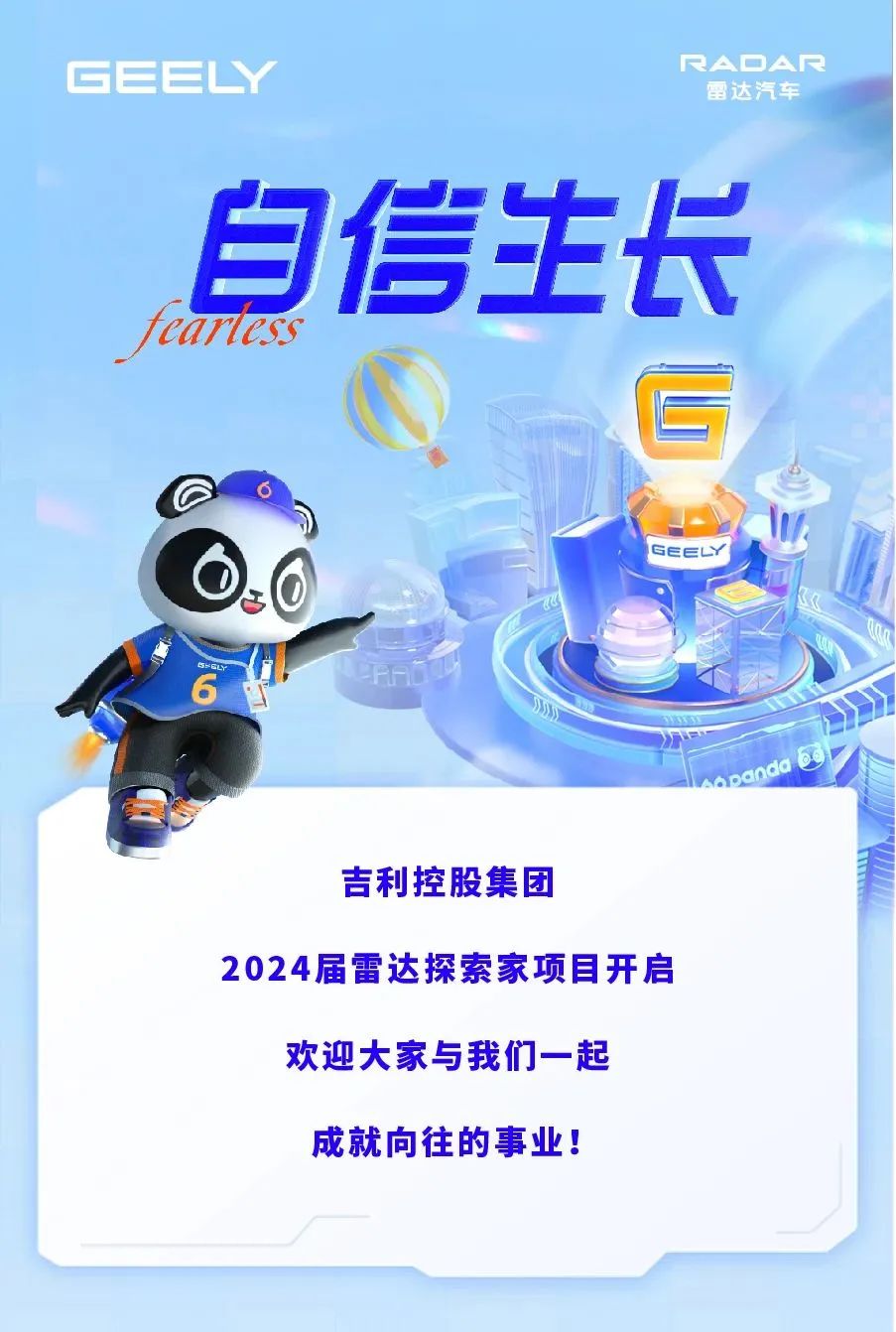 <p>GEEY</p>
<p>RAOAR</p>
<p>雷达汽车</p>
<p>eartass</p>
<p>自信生长</p>
<p>C</p>
<p>GEEY</p>
<p>吉利控股集团</p>
<p>2024届雷达探索家项目开启<br/>欢迎大家与我们一起</p>
<p>成就向往的事业!</p>