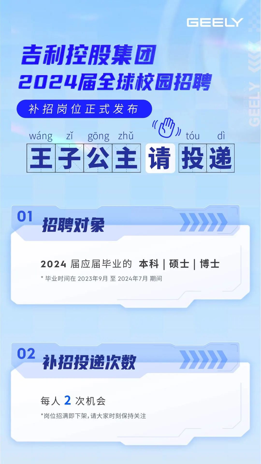 <p>每人2次机会</p>
<p>*岗位招满即下架,请大家时刻保持关注</p>

<table>
<tr><td colspan="7">GEELY吉利控股集团2024届全球校园招聘补招岗位正式发布wang zY gong zhu ( tou di</td>
</tr>
<tr><td rowspan="2">王</td>
<td>子</td>
<td rowspan="2">公</td>
<td rowspan="2">主</td>
<td rowspan="2">请</td>
<td rowspan="2">投</td>
<td rowspan="2">递</td>
</tr>
<tr><td></td>
</tr>
<tr><td colspan="7">01招聘对象 >>>>>></td>
</tr>
<tr><td colspan="7">2024届应届毕业的本科|硕士|博士*毕业时间在2023年9月至2024年7月期间</td>
</tr>
<tr><td colspan="7">02补招投递次数 >>>>>></td>
</tr>
</table>
