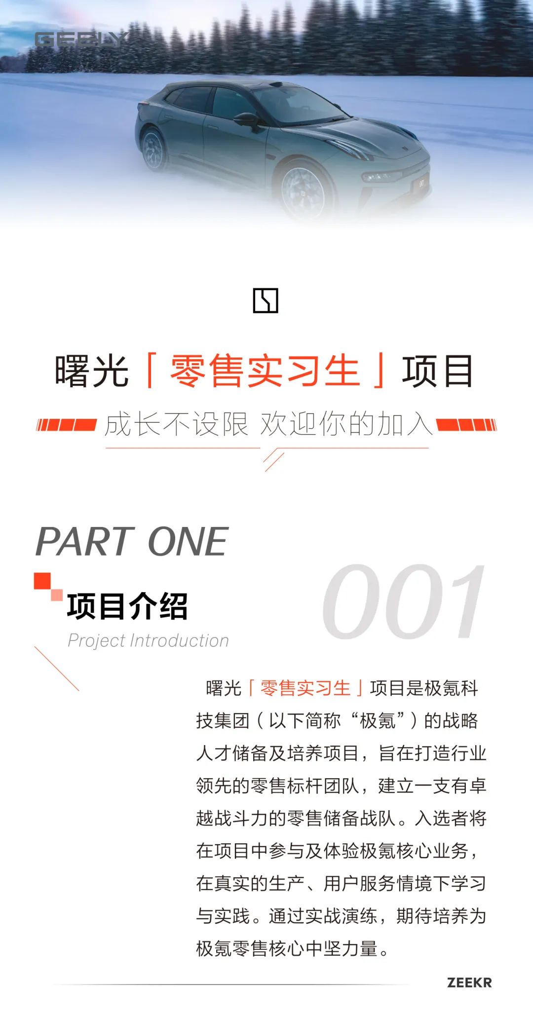 <p>基</p>
<p>☐</p>
<p>曙光「零售实习生」项目</p>
<p>0- w成长不设限欢迎你的加入m</p>
<p>厂</p>
<p>PART ONE</p>
<p>项目介绍001</p>
<p>Project Introduction</p>
<p>曙光「零售实习生」项目是极氪科</p>
<p>技集团(以下简称&ldquo;极氪&rdquo;)的战略</p>
<p>人才储备及培养项目,旨在打造行业</p>
<p>领先的零售标杆团队,建立一支有卓</p>
<p>越战斗力的零售储备战队。入选者将</p>
<p>在项目中参与及体验极氪核心业务,</p>
<p>在真实的生产、用户服务情境下学习</p>
<p>与实践。通过实战演练,期待培养为</p>
<p>极氪零售核心中坚力量。</p>
<p>ZE EKI R</p>
