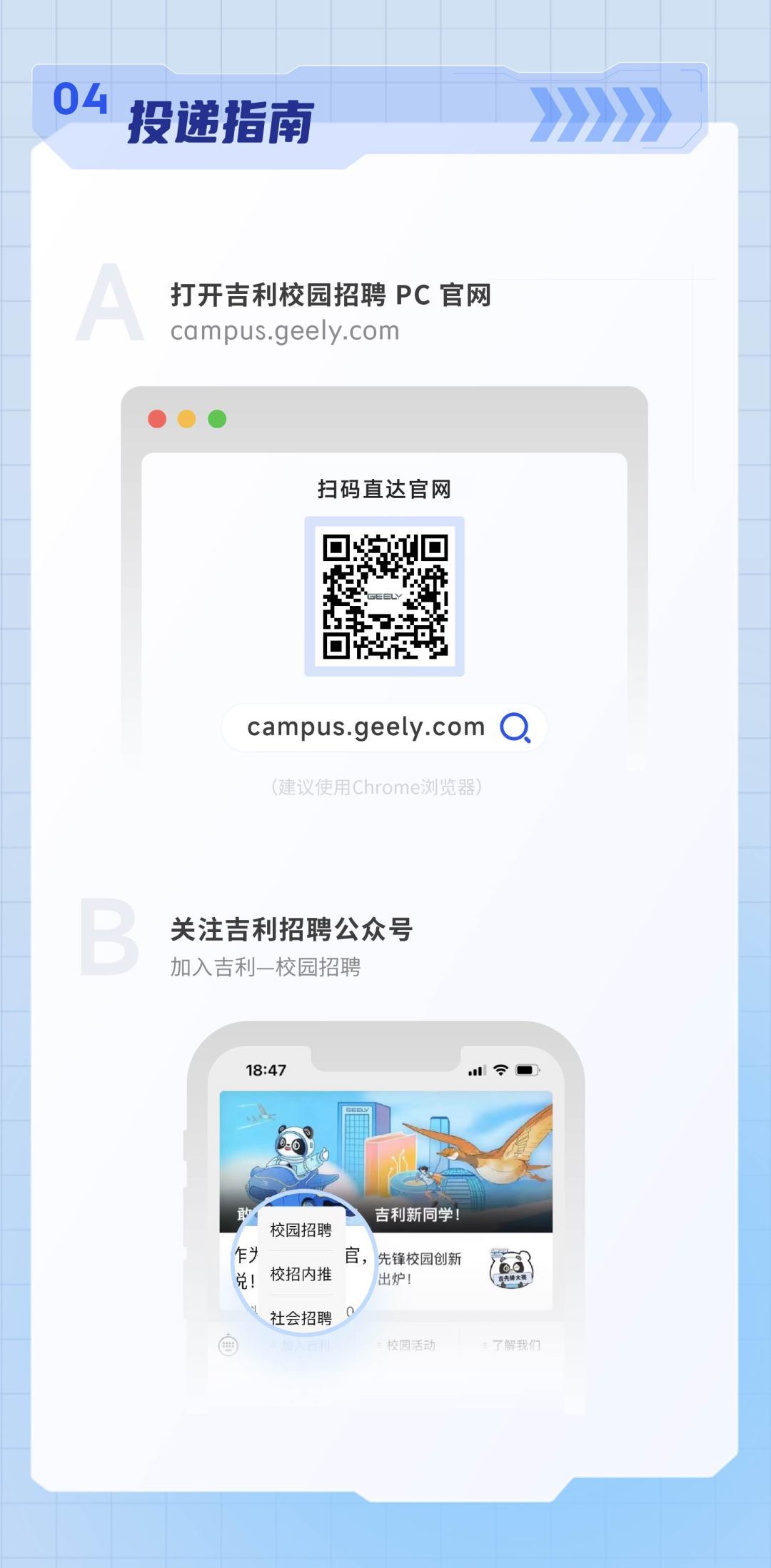 <p>04<br/>投递指南</p>
<p>打开吉利校园招聘PC官网<br/>campus.geely.com</p>
<p>扫码直达官网</p>
<p>campus.geely.com O<br/>(建议使用Chrome浏览器</p>
<p>关注吉利招聘公众号<br/>加入吉利-校园招聘</p>
<p>18:47</p>
<p> </p>
<p>吉利新同学</p>
<p>校园招聘</p>
<p>乍</p>
<p>官，先锋校园创新</p>
<p>兑!<br/>校招内推</p>
<p>出炉!</p>
<p>社会招聘</p>
<p>校阅活动</p>
<p>了解我们</p>
