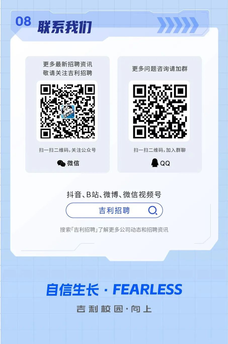 <p>08联系我们>>>>></p>
<p>敬请关注吉利招聘更多最新招聘资讯更多问题咨询请加群</p>
<p>扫一扫二维码,关注公众号扫一扫二维码,加入群聊</p>
<p>P微信) QQ</p>
<p>抖音、B站、微博、微信视频号</p>
<p>吉利招聘O</p>
<p>搜索「吉利招聘」了解更多公司动态和招聘资讯</p>
<p>自信生长FEARLESS</p>
<p>吉利校园.向上</p>