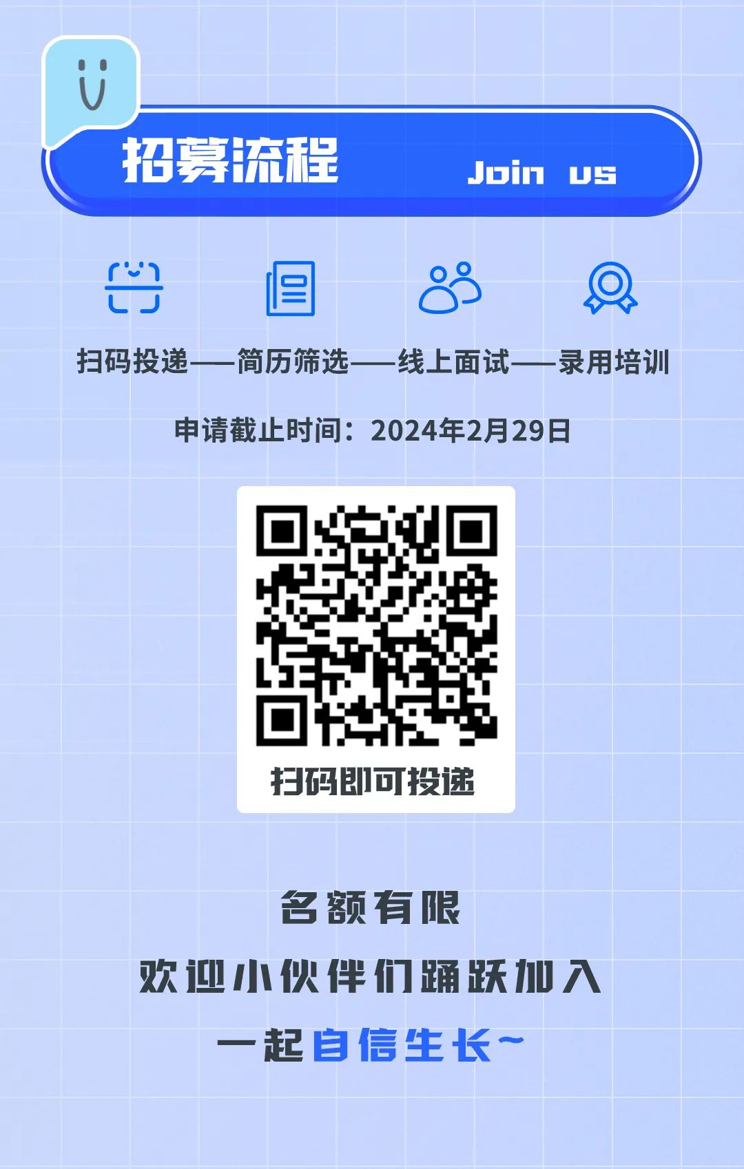 <p>名额有限</p>
<p>欢迎小伙伴们踊跃加入</p>
<p>一起自信生长~</p>

<table>
<tr><td></td>
<td colspan="3"></td>
</tr>
<tr><td>U</td>
<td colspan="3"></td>
</tr>
<tr><td colspan="4">招募 流程 Join Us</td>
</tr>
<tr><td colspan="4">出 且 8扫码投递一简历筛选一 线上面试一 录用培训申请截止时间: 2024年2月29日</td>
</tr>
<tr><td colspan="2"></td>
<td>h☐ 0L+扫码即可投递</td>
<td></td>
</tr>
</table>
