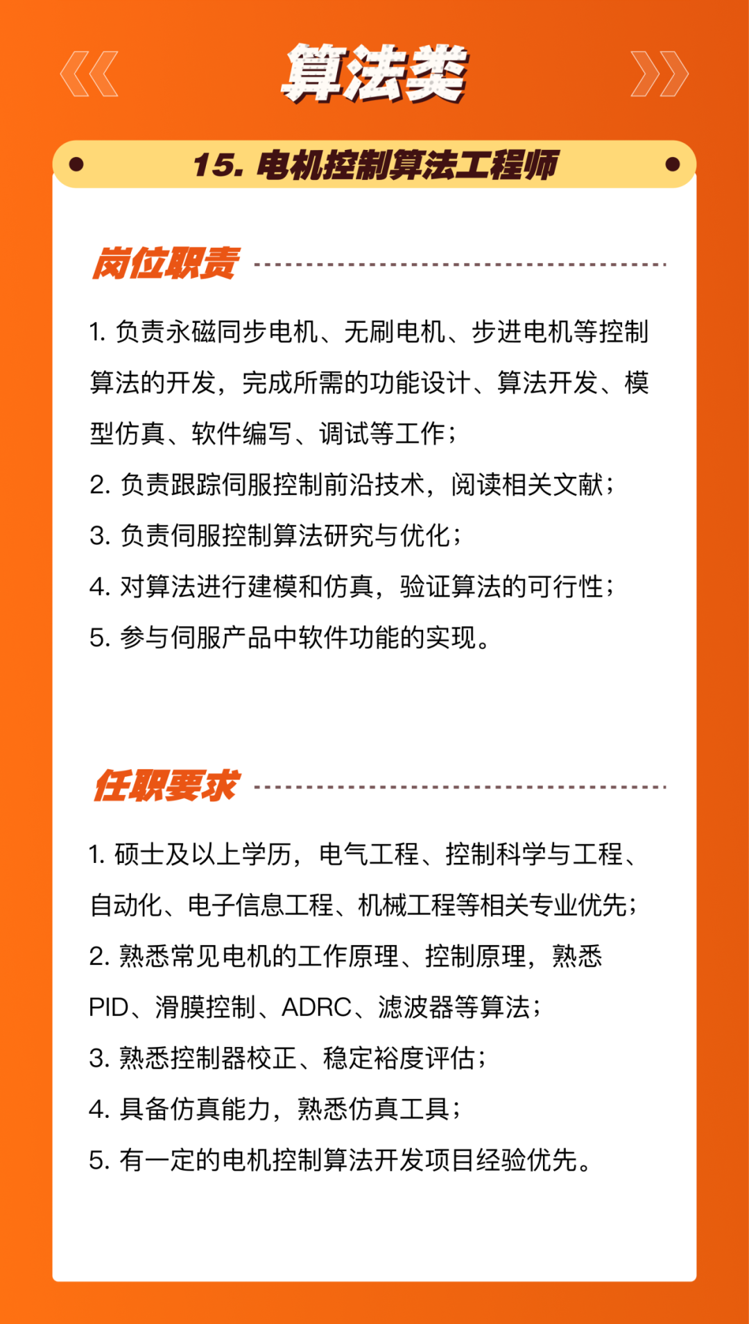 <p>算法类</p>
<p>15.电机控制算法工程师</p>
<p>岗位职责</p>
<p>1.负责永磁同步电机、无刷电机、步进电机等控制<br/>算法的开发，完成所需的功能设计、算法开发、模<br/>型仿真、软件编写、调试等工作;</p>
<p>2.负责跟踪伺服控制前沿技术，阅读相关文献;<br/>3.负责伺服控制算法研究与优化;</p>
<p>4.对算法进行建模和仿真，验证算法的可行性;<br/>5.参与伺服产品中软件功能的实现。</p>
<p>任职要求</p>
<p>1.硕士及以上学历，电气工程、控制科学与工程、<br/>自动化、电子信息工程、机械工程等相关专业优先;<br/>2.熟悉常见电机的工作原理、控制原理，熟悉<br/>PID、滑膜控制、ADRC、滤波器等算法;</p>
<p>3.熟悉控制器校正、稳定裕度评估;</p>
<p>4.具备仿真能力，熟悉仿真工具;</p>
<p>5.有一定的电机控制算法开发项目经验优先。</p>
