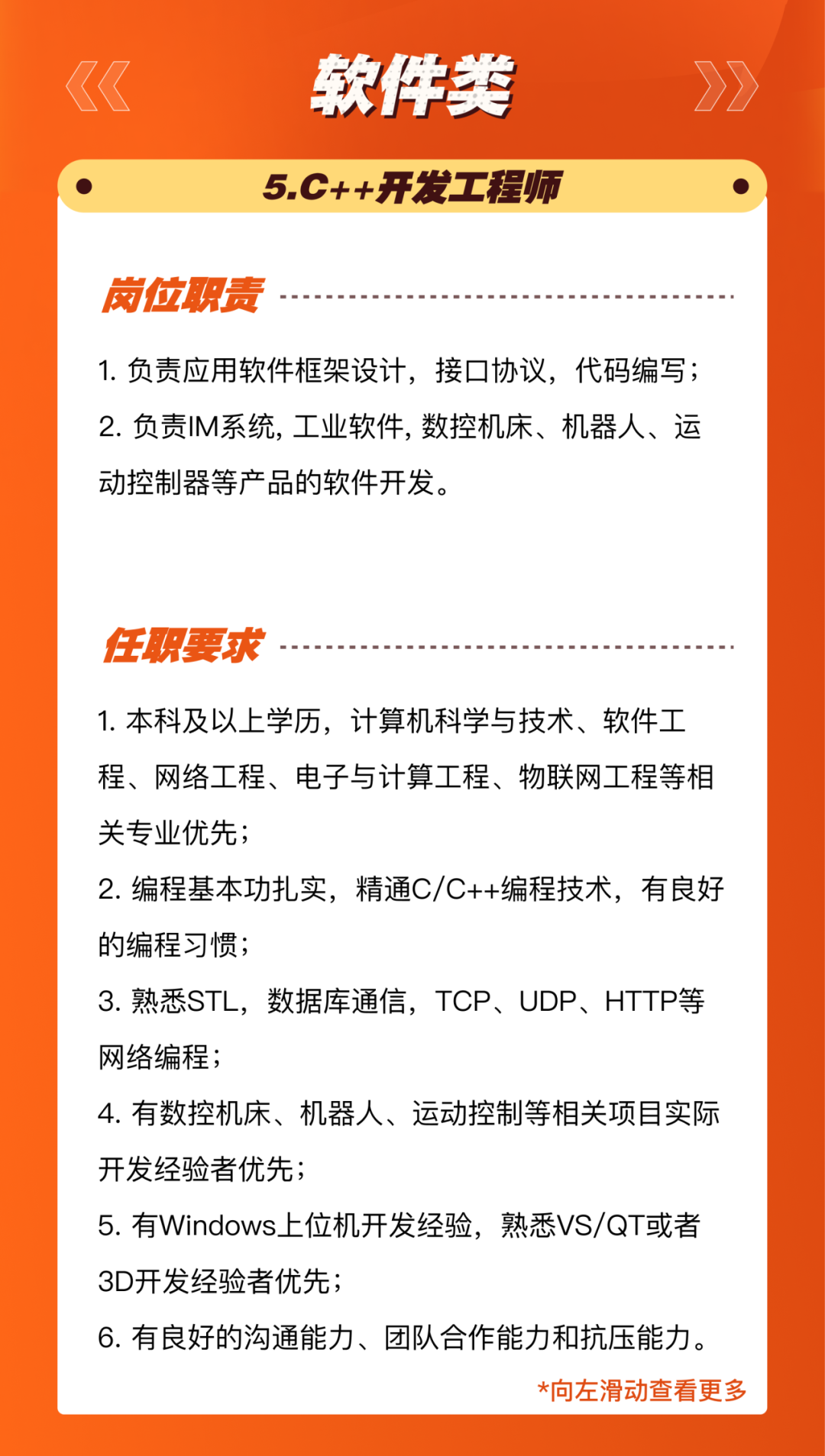 <p>软件类<br/>5.C++开发工程师</p>
<p>岗位职责</p>
<p>1.负责应用软件框架设计，接口协议，代码编写;<br/>2.负责IM系统,工业软件,数控机床、机器人、运<br/>动控制器等产品的软件开发。</p>
<p>任职要求</p>
<p>1.本科及以上学历，计算机科学与技术、软件工<br/>程、网络工程、电子与计算工程、物联网工程等相<br/>关专业优先;</p>
<p>2.编程基本功扎实，精通C/C++编程技术，有良好<br/>的编程习惯;</p>
<p>3.熟悉STL，数据库通信，TCP、UDP、HTTP等<br/>网络编程;</p>
<p>4.有数控机床、机器人、运动控制等相关项目实际<br/>开发经验者优先;</p>
<p>5.有Windows上位机开发经验，熟悉VS/QT或者<br/>3D开发经验者优先;</p>
<p>6.有良好的沟通能力、团队合作能力和抗压能力。</p>
<p>*向左滑动查看更多</p>
