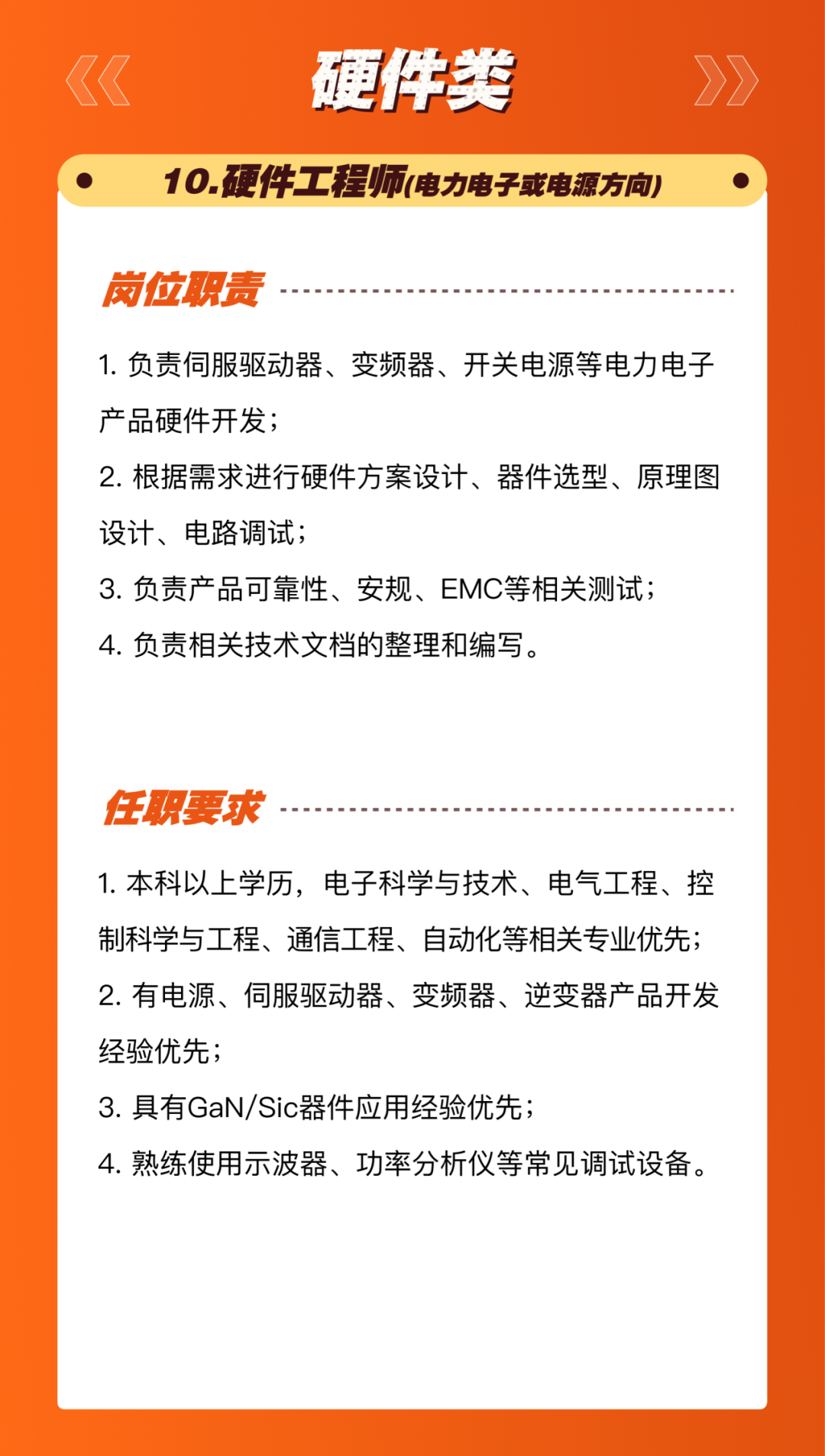 <p>硬件类</p>
<p>10.硬件工程师(电力电子或电源方向)</p>
<p>岗位职责</p>
<p>1.负责伺服驱动器、变频器、开关电源等电力电子<br/>产品硬件开发;</p>
<p>2.根据需求进行硬件方案设计、器件选型、原理图<br/>设计、电路调试;</p>
<p>3.负责产品可靠性、安规、EMC等相关测试;<br/>4.负责相关技术文档的整理和编写。</p>
<p>任职要求</p>
<p>1.本科以上学历，电子科学与技术、电气工程、控<br/>制科学与工程、通信工程、自动化等相关专业优先;<br/>2.有电源、伺服驱动器、变频器、逆变器产品开发<br/>经验优先;</p>
<p>3.具有GaN/Sic器件应用经验优先;</p>
<p>4.熟练使用示波器、功率分析仪等常见调试设备。</p>
