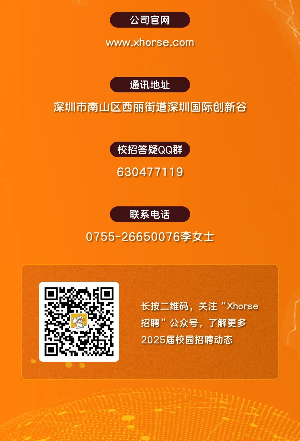 <p>公司官网</p>
<p>www.xhorse .com</p>
<p>通讯地址</p>
<p>深圳市南山区西丽街道深圳国际创新谷</p>
<p>校招答疑QQ群</p>
<p>630477119</p>
<p>联系电话</p>
<p>0755-26650076李女士</p>
<p>长按二维码,关注&ldquo;Xhorse</p>
<p>招聘&rdquo;公众号,了解更多</p>
<p>2025届校园招聘动态</p>
