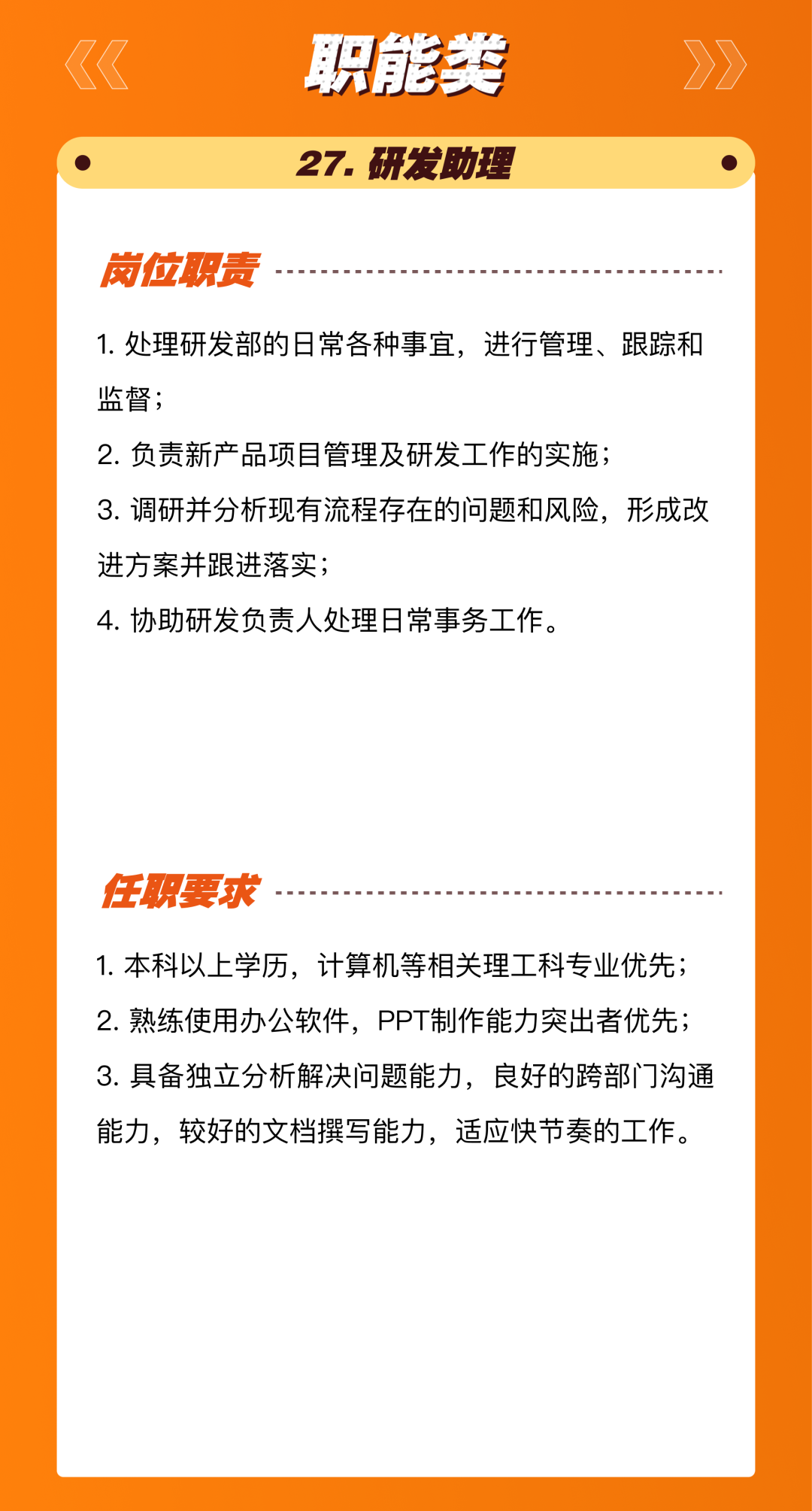 <p>职能类<br/>27.研发助理</p>
<p>岗位职责</p>
<p>1.处理研发部的日常各种事宜，进行管理、跟踪和<br/>监督;</p>
<p>2.负责新产品项目管理及研发工作的实施;</p>
<p>3.调研并分析现有流程存在的问题和风险，形成改<br/>进方案并跟进落实;</p>
<p>4.协助研发负责人处理日常事务工作。</p>
<p>任职要求</p>
<p>1.本科以上学历，计算机等相关理工科专业优先;<br/>2.熟练使用办公软件，PPT制作能力突出者优先;<br/>3.具备独立分析解决问题能力，良好的跨部门沟通<br/>能力，较好的文档撰写能力，适应快节奏的工作。</p>
