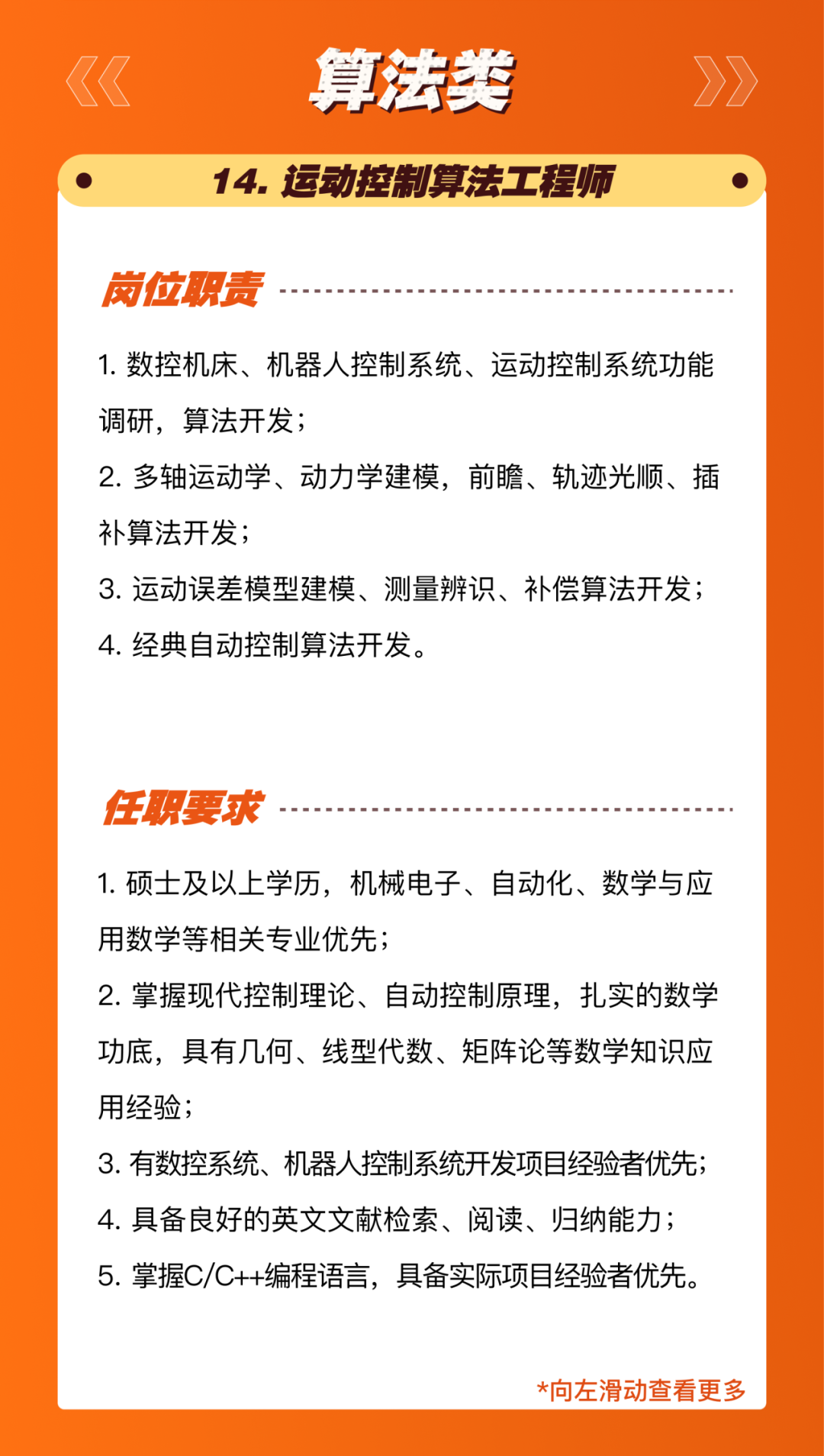 <p>算法类</p>
<p>14.运动控制算法工程师</p>
<p>岗位职责</p>
<p>1.数控机床、机器人控制系统、运动控制系统功能<br/>调研，算法开发;</p>
<p>2.多轴运动学、动力学建模，前瞻、轨迹光顺、插<br/>补算法开发;</p>
<p>3.运动误差模型建模、测量辨识、补偿算法开发;<br/>4.经典自动控制算法开发。</p>
<p>任职要求</p>
<p>1.硕士及以上学历，机械电子、自动化、数学与应<br/>用数学等相关专业优先;</p>
<p>2.掌握现代控制理论、自动控制原理，扎实的数学<br/>功底，具有几何、线型代数、矩阵论等数学知识应<br/>用经验;</p>
<p>3.有数控系统、机器人控制系统开发项目经验者优先;<br/>4.具备良好的英文文献检索、阅读、归纳能力;<br/>5.掌握C/C++编程语言，具备实际项目经验者优先。</p>
<p>*向左滑动查看更多</p>
