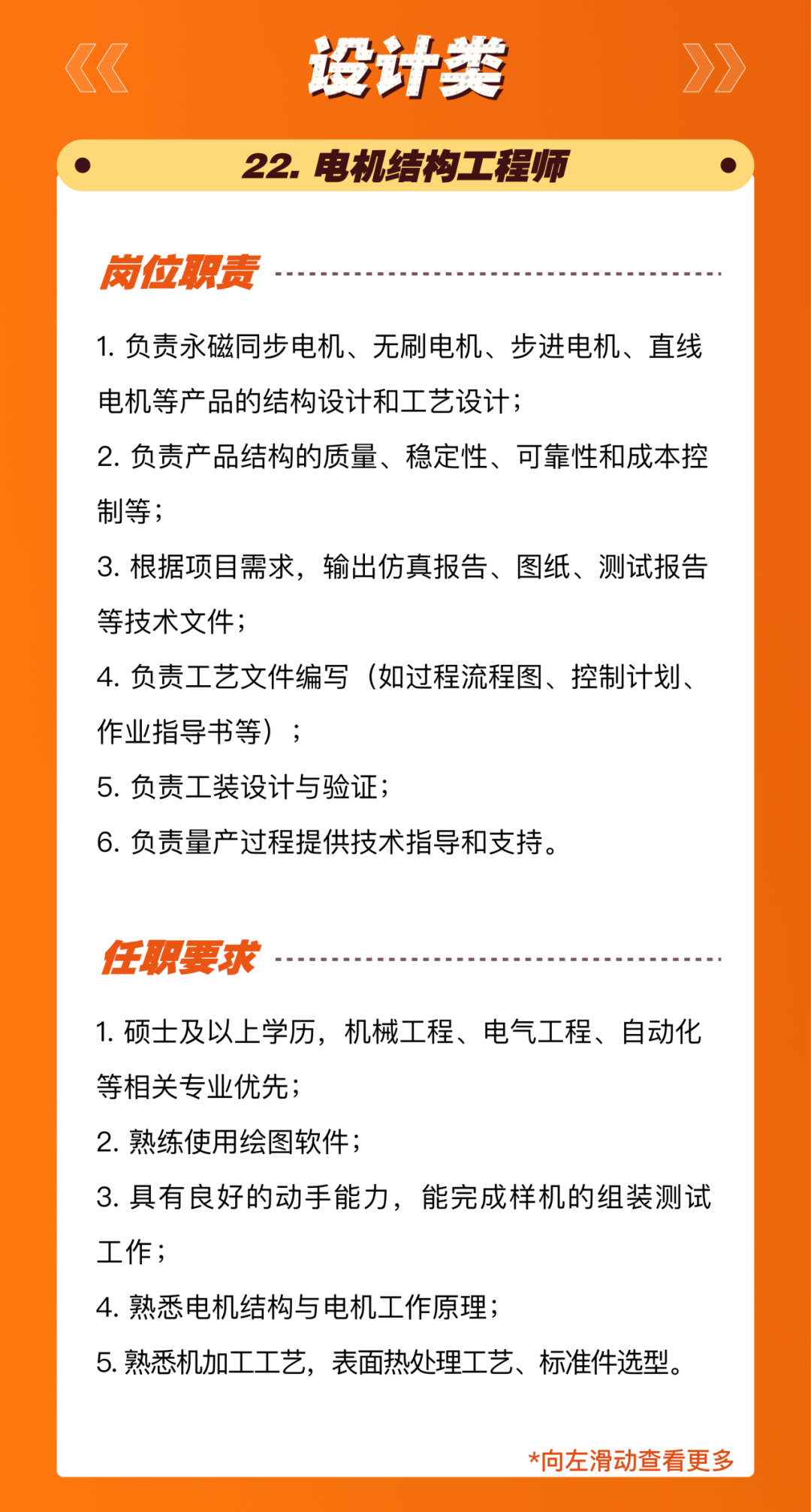 <p>设计类<br/>22.电机结构工程师</p>
<p>岗位职责</p>
<p>1.负责永磁同步电机、无刷电机、步进电机、直线<br/>电机等产品的结构设计和工艺设计;</p>
<p>2.负责产品结构的质量、稳定性、可靠性和成本控<br/>制等;</p>
<p>3.根据项目需求，输出仿真报告、图纸、测试报告<br/>等技术文件;</p>
<p>4.负责工艺文件编写(如过程流程图、控制计划、<br/>作业指导书等);</p>
<p>5.负责工装设计与验证;</p>
<p>6.负责量产过程提供技术指导和支持。</p>
<p>任职要求</p>
<p>1.硕士及以上学历，机械工程、电气工程、自动化<br/>等相关专业优先;</p>
<p>2.熟练使用绘图软件;</p>
<p>3.具有良好的动手能力，能完成样机的组装测试<br/>工作;</p>
<p>4.熟悉电机结构与电机工作原理;</p>
<p>5. 熟悉机加工工艺，表面热处理工艺、标准件选型。</p>
<p>*向左滑动查看更多</p>
