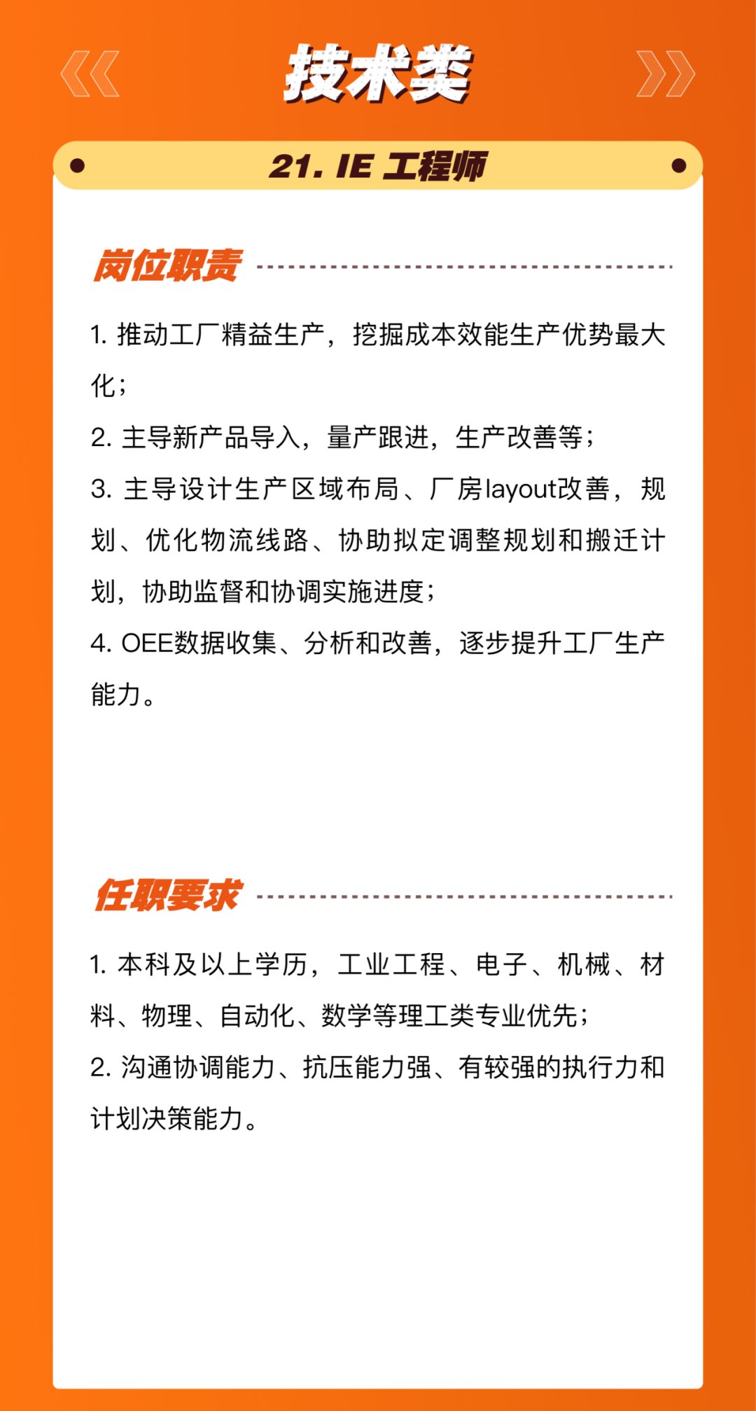 <p>技术类<br/>21.IE工程师</p>
<p>岗位职责</p>
<p>1.推动工厂精益生产，挖掘成本效能生产优势最大<br/>化;</p>
<p>2.主导新产品导入，量产跟进，生产改善等;</p>
<p>3.主导设计生产区域布局、厂房layout改善，规<br/>划、优化物流线路、协助拟定调整规划和搬迁计<br/>划，协助监督和协调实施进度;</p>
<p>4.OEE数据收集、分析和改善，逐步提升工厂生产<br/>能力。</p>
<p>任职要求</p>
<p>1.本科及以上学历，工业工程、电子、机械、材<br/>料、物理、自动化、数学等理工类专业优先;</p>
<p>2.沟通协调能力、抗压能力强、有较强的执行力和<br/>计划决策能力。</p>
