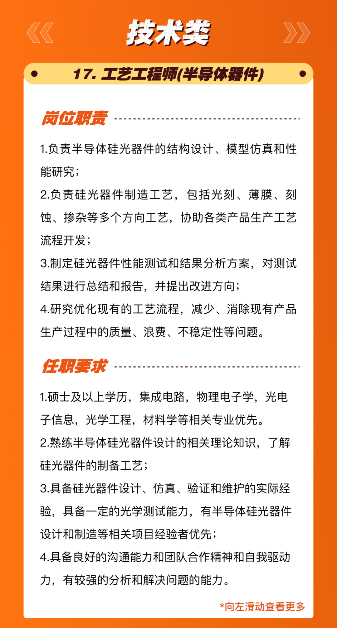 <p>技术类</p>
<p>17.工艺工程师(半导体器件)</p>
<p>岗位职责</p>
<p>1.负责半导体硅光器件的结构设计、模型仿真和性<br/>能研究;</p>
<p>2.负责硅光器件制造工艺，包括光刻、薄膜、刻<br/>蚀、掺杂等多个方向工艺，协助各类产品生产工艺<br/>流程开发;</p>
<p>3.制定硅光器件性能测试和结果分析方案，对测试<br/>结果进行总结和报告，并提出改进方向;</p>
<p>4.研究优化现有的工艺流程，减少、消除现有产品<br/>生产过程中的质量、浪费、不稳定性等问题。</p>
<p>任职要求</p>
<p>1.硕士及以上学历，集成电路，物理电子学，光电<br/>子信息，光学工程，材料学等相关专业优先。</p>
<p>2.熟练半导体硅光器件设计的相关理论知识，了解<br/>硅光器件的制备工艺;</p>
<p>3.具备硅光器件设计、仿真、验证和维护的实际经<br/>验，具备一定的光学测试能力，有半导体硅光器件<br/>设计和制造等相关项目经验者优先;</p>
<p>4.具备良好的沟通能力和团队合作精神和自我驱动<br/>力，有较强的分析和解决问题的能力。</p>
<p>*向左滑动查看更多</p>

