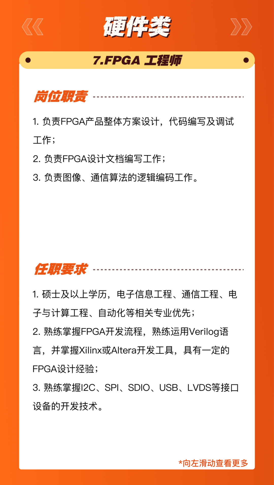 <p>硬伴类<br/>7.FPGA 工程师</p>
<p>岗位职责</p>
<p>1.负责FPGA产品整体方案设计，代码编写及调试<br/>工作;</p>
<p>2.负责FPGA设计文档编写工作;</p>
<p>3.负责图像、通信算法的逻辑编码工作。</p>
<p>任职要求</p>
<p>1.硕士及以上学历，电子信息工程、通信工程、电<br/>子与计算工程、自动化等相关专业优先;</p>
<p>2.熟练掌握FPGA开发流程，熟练运用Verilog语<br/>言，并掌握Xilinx或Altera开发工具，具有一定的<br/>FPGA设计经验;</p>
<p>3.熟练掌握I2C、SPI、SDIO、USB、LVDS等接口<br/>设备的开发技术。</p>
<p>*向左滑动查看更多</p>
