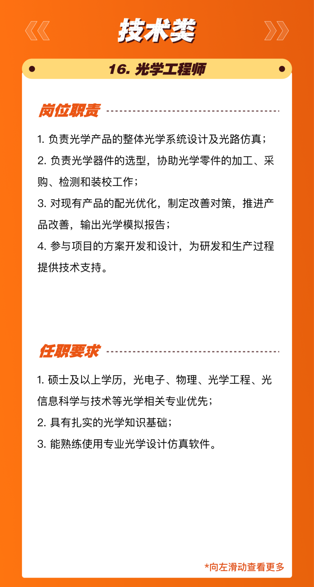 <p>技术类<br/>16.光学工程师</p>
<p>岗位职责</p>
<p>1.负责光学产品的整体光学系统设计及光路仿真;<br/>2.负责光学器件的选型，协助光学零件的加工、采<br/>购、检测和装校工作;</p>
<p>3.对现有产品的配光优化，制定改善对策，推进产<br/>品改善，输出光学模拟报告;</p>
<p>4.参与项目的方案开发和设计，为研发和生产过程<br/>提供技术支持。</p>
<p>任职要求</p>
<p>1.硕士及以上学历，光电子、物理、光学工程、光<br/>信息科学与技术等光学相关专业优先;</p>
<p>2.具有扎实的光学知识基础;</p>
<p>3.能熟练使用专业光学设计仿真软件。</p>
<p>*向左滑动查看更多</p>
