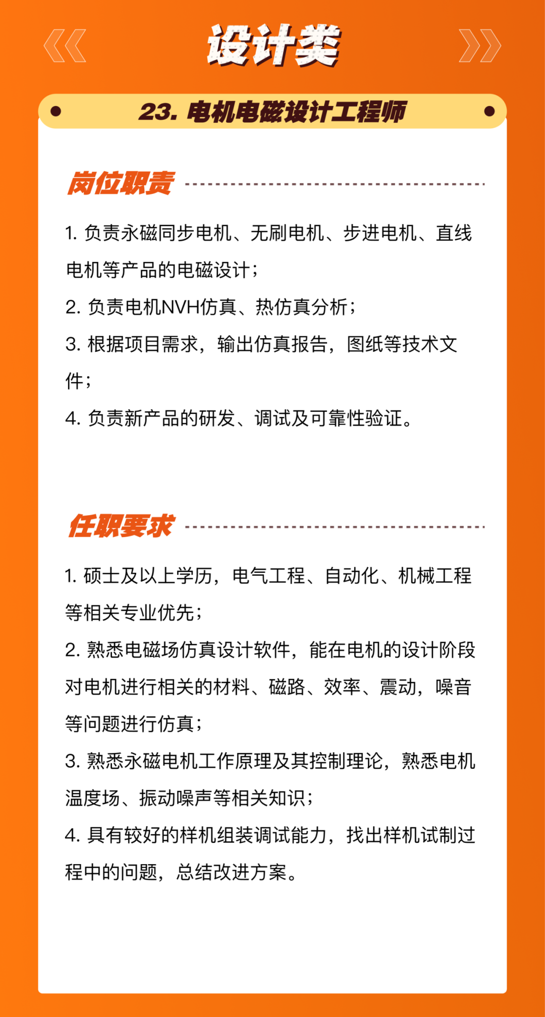 <p>设计类</p>
<p>23.电机电磁设计工程师</p>
<p>岗位职责</p>
<p>1.负责永磁同步电机、无刷电机、步进电机、直线<br/>电机等产品的电磁设计;</p>
<p>2.负责电机NVH仿真、热仿真分析;</p>
<p>3.根据项目需求，输出仿真报告，图纸等技术文<br/>件;</p>
<p>4.负责新产品的研发、调试及可靠性验证。</p>
<p>任职要求</p>
<p>1.硕士及以上学历，电气工程、自动化、机械工程<br/>等相关专业优先;</p>
<p>2.熟悉电磁场仿真设计软件，能在电机的设计阶段<br/>对电机进行相关的材料、磁路、效率、震动，噪音<br/>等问题进行仿真;</p>
<p>3.熟悉永磁电机工作原理及其控制理论，熟悉电机<br/>温度场、振动噪声等相关知识;</p>
<p>4.具有较好的样机组装调试能力，找出样机试制过<br/>程中的问题，总结改进方案。</p>
