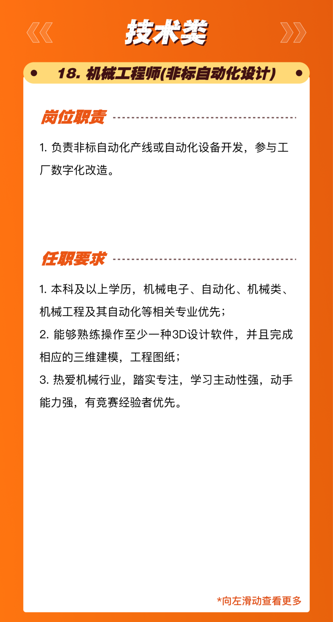 <p>技术类</p>
<p>18.机械工程师(非标自动化设计)</p>
<p>岗位职责</p>
<p>1.负责非标自动化产线或自动化设备开发，参与工<br/>厂数字化改造。</p>
<p>任职要求</p>
<p>1.本科及以上学历，机械电子、自动化、机械类、<br/>机械工程及其自动化等相关专业优先;</p>
<p>2.能够熟练操作至少一种3D设计软件，并且完成<br/>相应的三维建模，工程图纸;</p>
<p>3.热爱机械行业，踏实专注，学习主动性强，动手<br/>能力强，有竞赛经验者优先。</p>
<p>*向左滑动查看更多</p>

