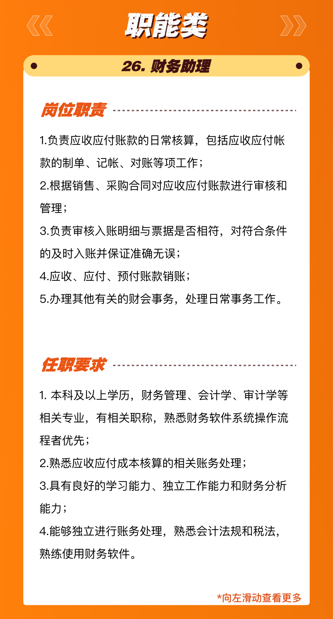 <p>职能类<br/>26.财务助理</p>
<p>岗位职责</p>
<p>1.负责应收应付账款的日常核算，包括应收应付帐<br/>款的制单、记帐、对账等项工作;</p>
<p>2.根据销售、采购合同对应收应付账款进行审核和<br/>管理;</p>
<p>3.负责审核入账明细与票据是否相符，对符合条件<br/>的及时入账并保证准确无误;</p>
<p>4.应收、应付、预付账款销账;</p>
<p>5.办理其他有关的财会事务，处理日常事务工作。</p>
<p>任职要求</p>
<p>1.本科及以上学历，财务管理、会计学、审计学等<br/>相关专业，有相关职称，熟悉财务软件系统操作流<br/>程者优先</p>
<p>2.熟悉应收应付成本核算的相关账务处理;</p>
<p>3.具有良好的学习能力、独立工作能力和财务分析<br/>能力;</p>
<p>4.能够独立进行账务处理，熟悉会计法规和税法，<br/>熟练使用财务软件。</p>
<p>*向左滑动查看更多</p>
