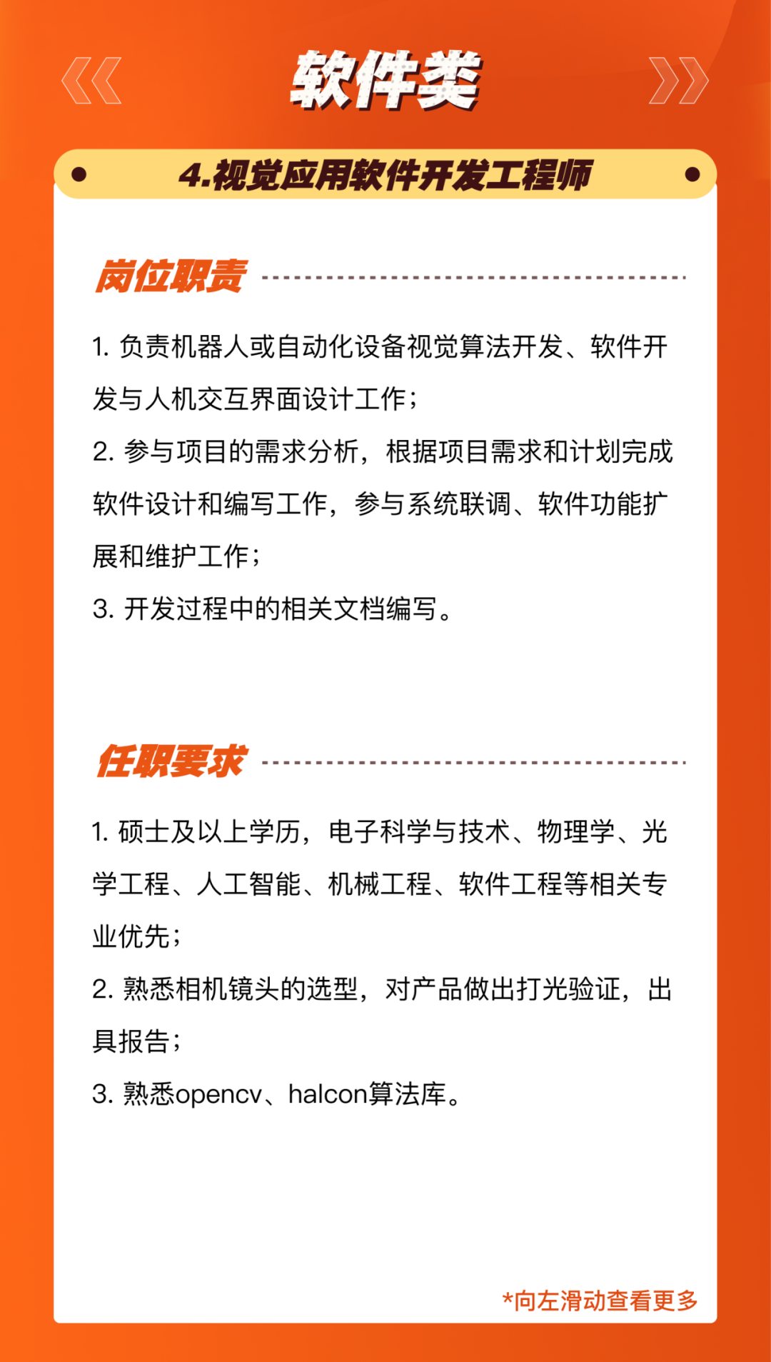 <p>软件类</p>
<p>4.视觉应用软件开发工程师</p>
<p>岗位职责</p>
<p>1.负责机器人或自动化设备视觉算法开发、软件开<br/>发与人机交互界面设计工作;</p>
<p>2.参与项目的需求分析，根据项目需求和计划完成<br/>软件设计和编写工作，参与系统联调、软件功能扩<br/>展和维护工作;</p>
<p>3.开发过程中的相关文档编写。</p>
<p>任职要求</p>
<p>1.硕士及以上学历，电子科学与技术、物理学、光<br/>学工程、人工智能、机械工程、软件工程等相关专<br/>业优先;</p>
<p>2.熟悉相机镜头的选型，对产品做出打光验证，出<br/>具报告;</p>
<p>3.熟悉opencv、halcon算法库。</p>
<p>*向左滑动查看更多</p>
