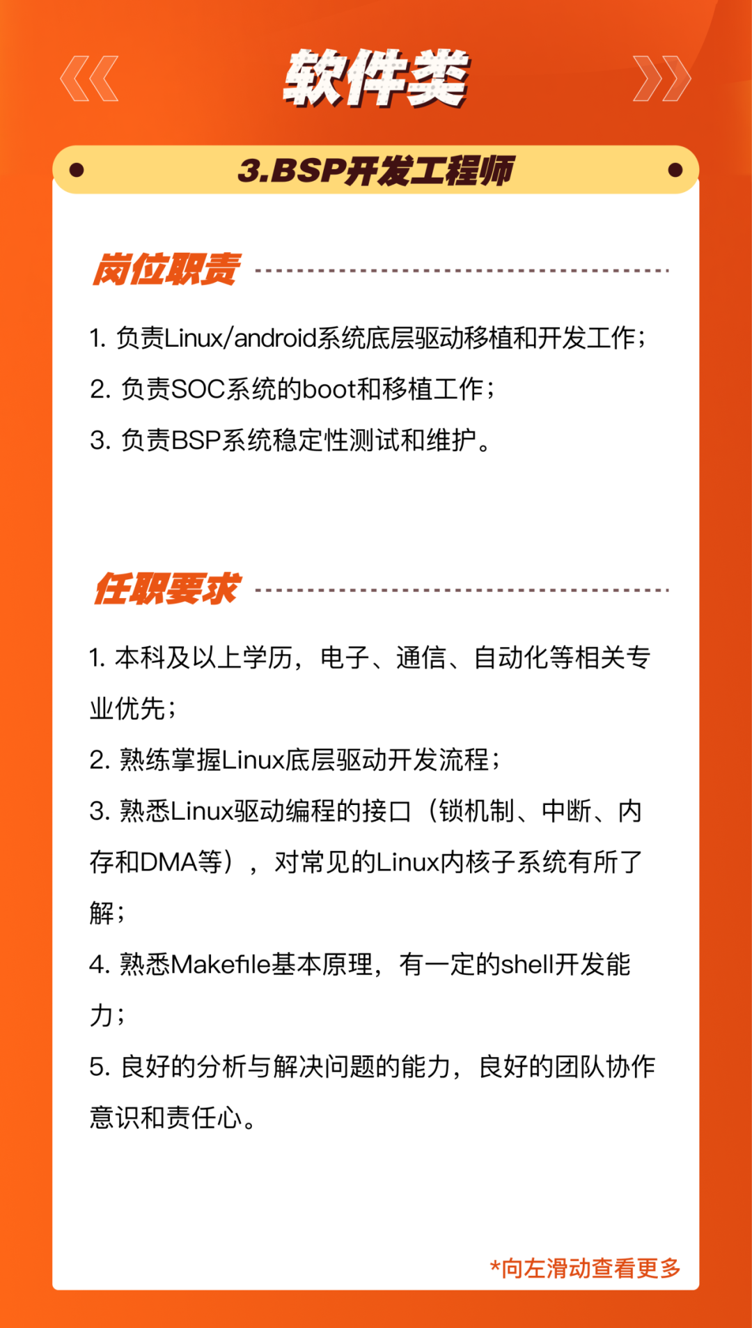 <p>软件类<br/>3.BSP开发工程师</p>
<p>岗位职责</p>
<p>1.负责Linux/android系统底层驱动移植和开发工作;<br/>2.负责SOC系统的boot和移植工作;</p>
<p>3.负责BSP系统稳定性测试和维护。</p>
<p>任职要求</p>
<p>1.本科及以上学历，电子、通信、自动化等相关专<br/>业优先;</p>
<p>2.熟练掌握Linux底层驱动开发流程;</p>
<p>3.熟悉Linux驱动编程的接口(锁机制、中断、内<br/>存和DMA等)，对常见的Linux内核子系统有所了<br/>解;</p>
<p>4.熟悉Makefle基本原理，有一定的shell开发能<br/>力;</p>
<p>5.良好的分析与解决问题的能力，良好的团队协作<br/>意识和责任心。</p>
<p>*向左滑动查看更多</p>
